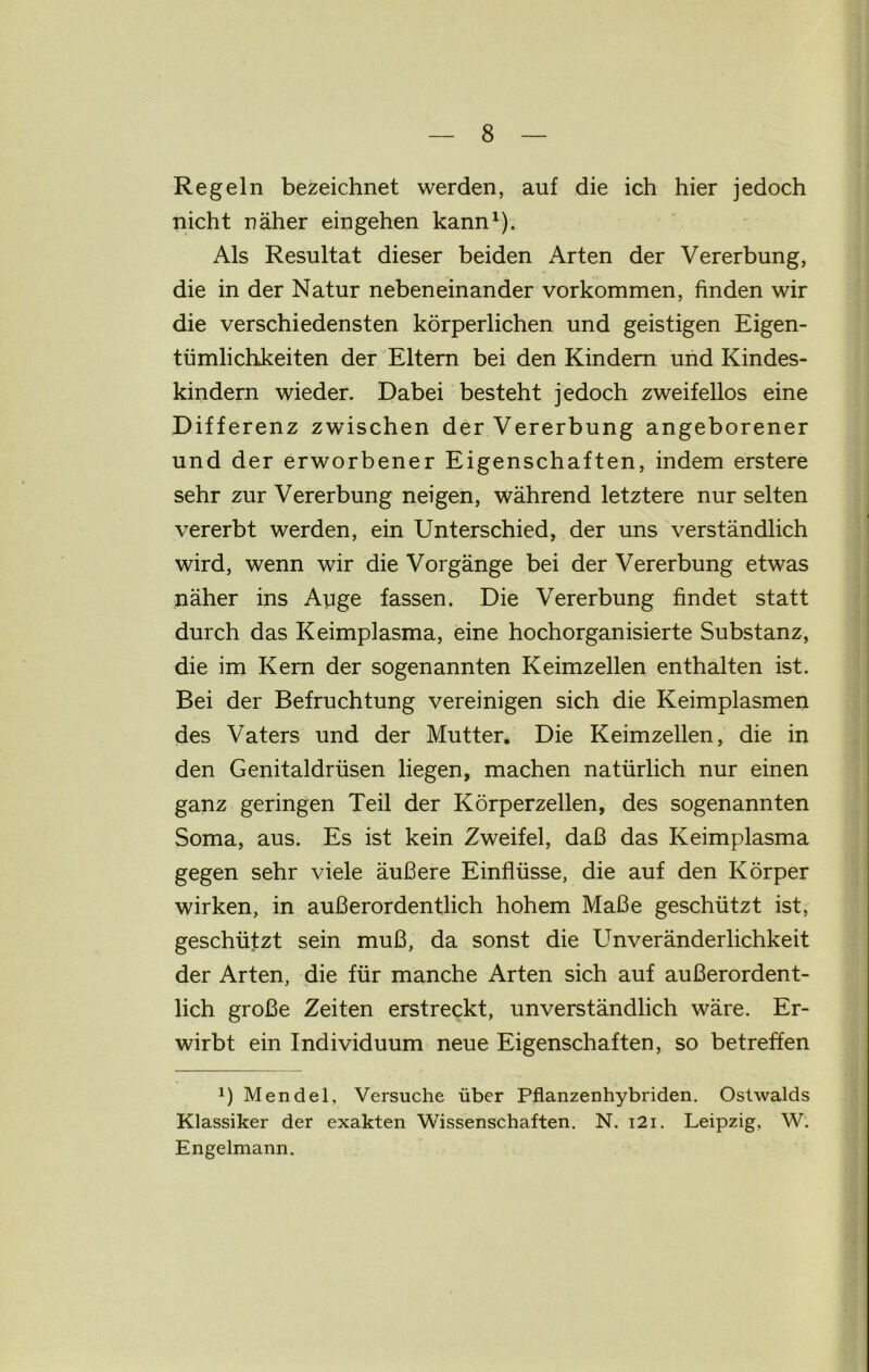 Regeln bezeichnet werden, auf die ich hier jedoch nicht näher eingehen kann1). Als Resultat dieser beiden Arten der Vererbung, die in der Natur nebeneinander Vorkommen, finden wir die verschiedensten körperlichen und geistigen Eigen- tümlichkeiten der Eltern bei den Kindern und Kindes- kindern wieder. Dabei besteht jedoch zweifellos eine Differenz zwischen der Vererbung angeborener und der erworbener Eigenschaften, indem erstere sehr zur Vererbung neigen, während letztere nur selten vererbt werden, ein Unterschied, der uns verständlich wird, wenn wir die Vorgänge bei der Vererbung etwas näher ins Auge fassen. Die Vererbung findet statt durch das Keimplasma, eine hochorganisierte Substanz, die im Kern der sogenannten Keimzellen enthalten ist. Bei der Befruchtung vereinigen sich die Keimplasmen des Vaters und der Mutter. Die Keimzellen, die in den Genitaldrüsen liegen, machen natürlich nur einen ganz geringen Teil der Körperzellen, des sogenannten Soma, aus. Es ist kein Zweifel, daß das Keimplasma gegen sehr viele äußere Einflüsse, die auf den Körper wirken, in außerordentlich hohem Maße geschützt ist, geschützt sein muß, da sonst die Unveränderlichkeit der Arten, die für manche Arten sich auf außerordent- lich große Zeiten erstreckt, unverständlich wäre. Er- wirbt ein Individuum neue Eigenschaften, so betreffen *) Mendel, Versuche über Pflanzenhybriden. Ostwalds Klassiker der exakten Wissenschaften. N. i2i. Leipzig, W. Engelmann.