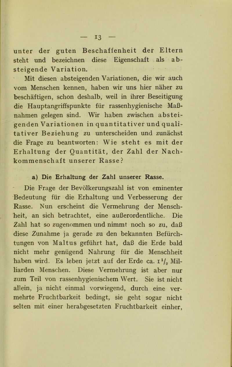 unter der guten Beschaffenheit der Eltern steht und bezeichnen diese Eigenschaft als ab- steigende Variation. Mit diesen absteigenden Variationen, die wir auch vom Menschen kennen, haben wir uns hier näher zu beschäftigen, schon deshalb, weil in ihrer Beseitigung die Hauptangriffspunkte für rassenhygienische Maß- nahmen gelegen sind. Wir haben zwischen abstei- genden Variationen in quantitativer und quali- tativer Beziehung zu unterscheiden und zunächst die Frage zu beantworten: Wie steht es mit der Erhaltung der Quantität, der Zahl der Nach- kommenschaft unserer Rasse? a) Die Erhaltung der Zahl unserer Rasse. Die Frage der Bevölkerungszahl ist von eminenter Bedeutung für die Erhaltung und Verbesserung der Rasse. Nun erscheint die Vermehrung der Mensch- heit, an sich betrachtet, eine außerordentliche. Die Zahl hat so zugenommen und nimmt noch so zu, daß diese Zunahme ja gerade zu den bekannten Befürch- tungen von Maltus geführt hat, daß die Erde bald nicht mehr genügend Nahrung für die Menschheit haben wird. Es leben jetzt auf der Erde ca. 1*/2 Mil- liarden Menschen. Diese Vermehrung ist aber nur zum Teil von rassenhygienischem Wert. Sie ist nicht allein, ja nicht einmal vorwiegend, durch eine ver- mehrte Fruchtbarkeit bedingt, sie geht sogar nicht selten mit einer herabgesetzten Fruchtbarkeit einher,