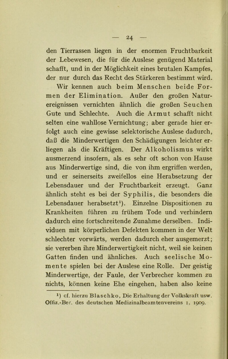 den Tierrassen liegen in der enormen Fruchtbarkeit der Lebewesen, die für die Auslese genügend Material schafft, und in der Möglichkeit eines brutalen Kampfes, der nur durch das Recht des Stärkeren bestimmt wird. Wir kennen auch beim Menschen beide For- men der Elimination. Außer den großen Natur- ereignissen vernichten ähnlich die großen Seuchen Gute und Schlechte. Auch die Armut schafft nicht selten eine wahllose Vernichtung; aber gerade hier er- folgt auch eine gewisse selektorische Auslese dadurch, daß die Minderwertigen den Schädigungen leichter er- liegen als die Kräftigen. Der Alkoholismus wirkt ausmerzend insofern, als es sehr oft schon von Hause aus Minderwertige sind, die von ihm ergriffen werden, und er seinerseits zweifellos eine Herabsetzung der Lebensdauer und der Fruchtbarkeit erzeugt. Ganz ähnlich steht es bei der Syphilis, die besonders die Lebensdauer herabsetzt1). Einzelne Dispositionen zu Krankheiten führen zu frühem Tode und verhindern dadurch eine fortschreitende Zunahme derselben. Indi- viduen mit körperlichen Defekten kommen in der Welt schlechter vorwärts, werden dadurch eher ausgemerzt; sie vererben ihre Minderwertigkeit nicht, weil sie keinen Gatten finden und ähnliches. Auch seelische Mo- mente spielen bei der Auslese eine Rolle. Der geistig Minderwertige, der Faule, der Verbrecher kommen zu nichts, können keine Ehe eingehen, haben also keine cf. hierzu Blaschko, Die Erhaltung der Volkskraft usw. Offiz.-Ber. des deutschen Medizinalbeamtenvereins i, 1909.