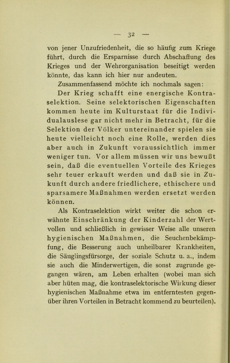 von jener Unzufriedenheit, die so häufig zum Kriege führt, durch die Ersparnisse durch Abschaffung des Krieges und der Wehrorganisation beseitigt werden könnte, das kann ich hier nur andeuten. Zusammenfassend möchte ich nochmals sagen: Der Krieg schafft eine energische Kontra- selektion. Seine selektorischen Eigenschaften kommen heute im Kulturstaat für die Indivi- dualauslese gar nicht mehr in Betracht, für die Selektion der Völker untereinander spielen sie heute vielleicht noch eine Rolle, werden dies aber auch in Zukunft voraussichtlich immer weniger tun. Vor allem müssen wir uns bewußt sein, daß die eventuellen Vorteile des Krieges sehr teuer erkauft werden und daß sie in Zu- kunft durch andere friedlichere, ethischere und sparsamere Maßnahmen werden ersetzt werden können. Als Kontraselektion wirkt weiter die schon er- wähnte Einschränkung der Kinderzahl der Wert- vollen und schließlich in gewisser Weise alle unseren hygienischen Maßnahmen, die Seuchenbekämp- fung, die Besserung auch unheilbarer Krankheiten, die Säuglingsfürsorge, der soziale Schutz u. a., indem sie auch die Minderwertigen, die sonst zugrunde ge- gangen wären, am Leben erhalten (wobei man sich aber hüten mag, die kontraselektorische Wirkung dieser hygienischen Maßnahme etwa im entferntesten gegen- über ihren Vorteilen in Betracht kommend zu beurteilen).