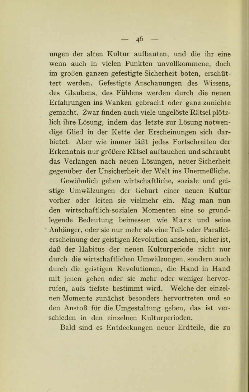 ungen der alten Kultur aufbauten, und die ihr eine wenn auch in vielen Punkten unvollkommene, doch im großen ganzen gefestigte Sicherheit boten, erschüt- tert werden. Gefestigte Anschauungen des Wissens, des Glaubens, des Fühlens werden durch die neuen Erfahrungen ins Wanken gebracht oder ganz zunichte gemacht. Zwar finden auch viele ungelöste Rätsel plötz- lich ihre Lösung, indem das letzte zur Lösung notwen- dige Glied in der Kette der Erscheinungen sich dar- bietet. Aber wie immer läßt jedes Fortschreiten der Erkenntnis nur größere Rätsel auftauchen und schraubt das Verlangen nach neuen Lösungen, neuer Sicherheit gegenüber der Unsicherheit der Welt ins Unermeßliche. Gewöhnlich gehen wirtschaftliche, soziale und gei- stige Umwälzungen der Geburt einer neuen Kultur vorher oder leiten sie vielmehr ein. Mag man nun den wirtschaftlich-sozialen Momenten eine so grund- legende Bedeutung beimessen wie Marx und seine ‘ Anhänger, oder sie nur mehr als eine Teil- oder Parallel- erscheinung der geistigen Revolution ansehen, sicher ist, daß der Habitus der neuen Kulturperiode nicht nur durch die wirtschaftlichen Umwälzungen, sondern auch durch die geistigen Revolutionen, die Hand in Hand mit jenen gehen oder sie mehr oder weniger hervor- rufen, aufs tiefste bestimmt wird. Welche der einzel- nen Momente zunächst besonders hervortreten und so den Anstoß für die Umgestaltung geben, das ist ver- schieden in den einzelnen Kulturperioden. Bald sind es Entdeckungen neuer Erdteile, die zu