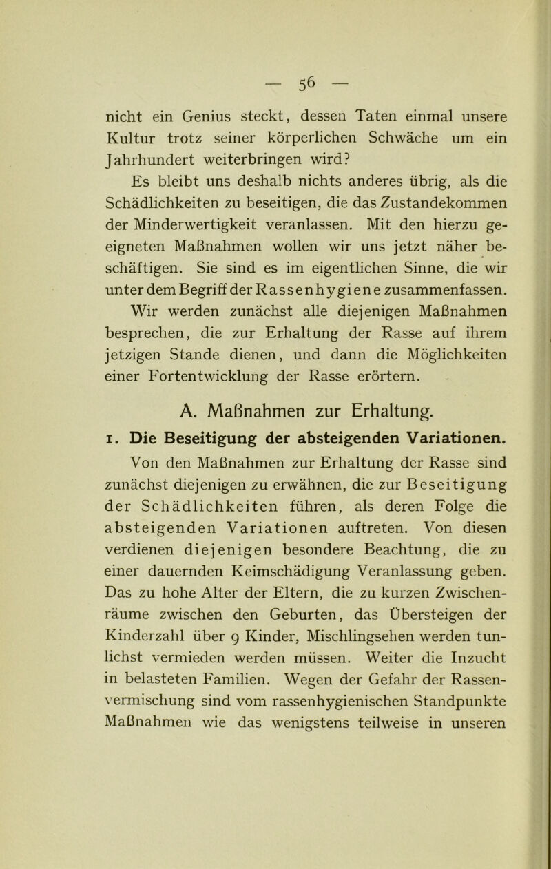 nicht ein Genius steckt, dessen Taten einmal unsere Kultur trotz seiner körperlichen Schwäche um ein Jahrhundert weiterbringen wird? Es bleibt uns deshalb nichts anderes übrig, als die Schädlichkeiten zu beseitigen, die das Zustandekommen der Minderwertigkeit veranlassen. Mit den hierzu ge- eigneten Maßnahmen wollen wir uns jetzt näher be- schäftigen. Sie sind es im eigentlichen Sinne, die wir unter dem Begriff der Rassenhygiene zusammenfassen. Wir werden zunächst alle diejenigen Maßnahmen besprechen, die zur Erhaltung der Rasse auf ihrem jetzigen Stande dienen, und dann die Möglichkeiten einer Fortentwicklung der Rasse erörtern. A. Maßnahmen zur Erhaltung, i. Die Beseitigung der absteigenden Variationen. Von den Maßnahmen zur Erhaltung der Rasse sind zunächst diejenigen zu erwähnen, die zur Beseitigung der Schädlichkeiten führen, als deren Folge die absteigenden Variationen auftreten. Von diesen verdienen diejenigen besondere Beachtung, die zu einer dauernden Keimschädigung Veranlassung geben. Das zu hohe Alter der Eltern, die zu kurzen Zwischen- räume zwischen den Geburten, das Übersteigen der Kinderzahl über 9 Kinder, Mischlingsehen werden tun- lichst vermieden werden müssen. Weiter die Inzucht in belasteten Familien. Wegen der Gefahr der Rassen- vermischung sind vom rassenhygienischen Standpunkte Maßnahmen wie das wenigstens teilweise in unseren