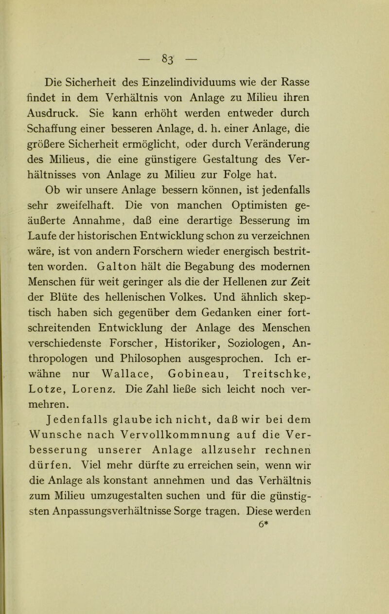 Die Sicherheit des Einzelindividuums wie der Rasse findet in dem Verhältnis von Anlage zu Milieu ihren Ausdruck. Sie kann erhöht werden entweder durch Schaffung einer besseren Anlage, d. h. einer Anlage, die größere Sicherheit ermöglicht, oder durch Veränderung des Milieus, die eine günstigere Gestaltung des Ver- hältnisses von Anlage zu Milieu zur Folge hat. Ob wir unsere Anlage bessern können, ist jedenfalls sehr zweifelhaft. Die von manchen Optimisten ge- äußerte Annahme, daß eine derartige Besserung im Laufe der historischen Entwicklung schon zu verzeichnen wäre, ist von andern Forschern wieder energisch bestrit- ten worden. Gal ton hält die Begabung des modernen Menschen für weit geringer als die der Hellenen zur Zeit der Blüte des hellenischen Volkes. Und ähnlich skep- tisch haben sich gegenüber dem Gedanken einer fort- schreitenden Entwicklung der Anlage des Menschen verschiedenste Forscher, Historiker, Soziologen, An- thropologen und Philosophen ausgesprochen. Ich er- wähne nur Wallace, Gobineau, Treitschke, Lotze, Lorenz. Die Zahl ließe sich leicht noch ver- mehren. Jedenfalls glaube ich nicht, daß wir bei dem Wunsche nach Vervollkommnung auf die Ver- besserung unserer Anlage allzusehr rechnen dürfen. Viel mehr dürfte zu erreichen sein, wenn wir die Anlage als konstant annehmen und das Verhältnis zum Milieu umzugestalten suchen und für die günstig- sten Anpassungsverhältnisse Sorge tragen. Diese werden 6*