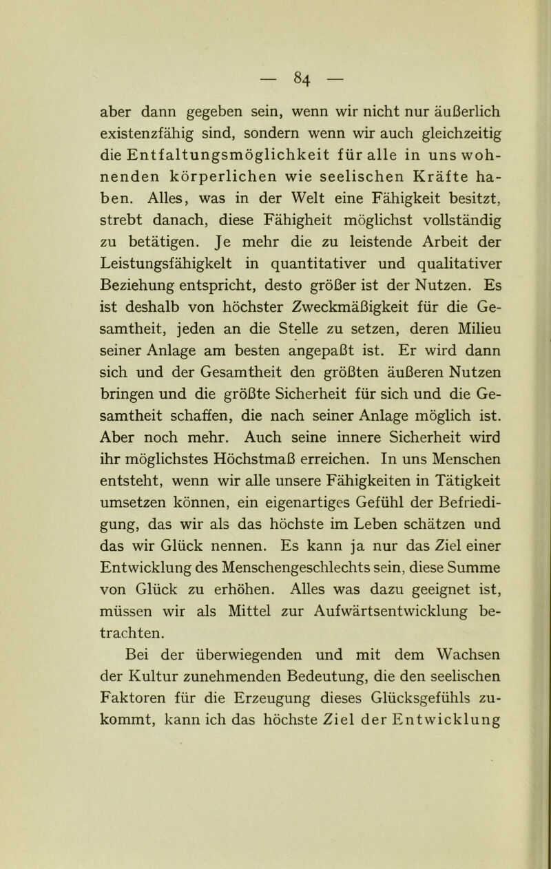 aber dann gegeben sein, wenn wir nicht nur äußerlich existenzfähig sind, sondern wenn wir auch gleichzeitig die Entfaltungsmöglichkeit für alle in uns woh- nenden körperlichen wie seelischen Kräfte ha- ben. Alles, was in der Welt eine Fähigkeit besitzt, strebt danach, diese Fähigheit möglichst vollständig zu betätigen. Je mehr die zu leistende Arbeit der Leistungsfähigkeit in quantitativer und qualitativer Beziehung entspricht, desto größer ist der Nutzen. Es ist deshalb von höchster Zweckmäßigkeit für die Ge- samtheit, jeden an die Stelle zu setzen, deren Milieu seiner Anlage am besten angepaßt ist. Er wird dann sich und der Gesamtheit den größten äußeren Nutzen bringen und die größte Sicherheit für sich und die Ge- samtheit schaffen, die nach seiner Anlage möglich ist. Aber noch mehr. Auch seine innere Sicherheit wird ihr möglichstes Höchstmaß erreichen. In uns Menschen entsteht, wenn wir alle unsere Fähigkeiten in Tätigkeit umsetzen können, ein eigenartiges Gefühl der Befriedi- gung, das wir als das höchste im Leben schätzen und das wir Glück nennen. Es kann ja nur das Ziel einer Entwicklung des Menschengeschlechts sein, diese Summe von Glück zu erhöhen. Alles was dazu geeignet ist, müssen wir als Mittel zur Aufwärtsentwicklung be- trachten. Bei der überwiegenden und mit dem Wachsen der Kultur zunehmenden Bedeutung, die den seelischen Faktoren für die Erzeugung dieses Glücksgefühls zu- kommt, kann ich das höchste Ziel der Entwicklung