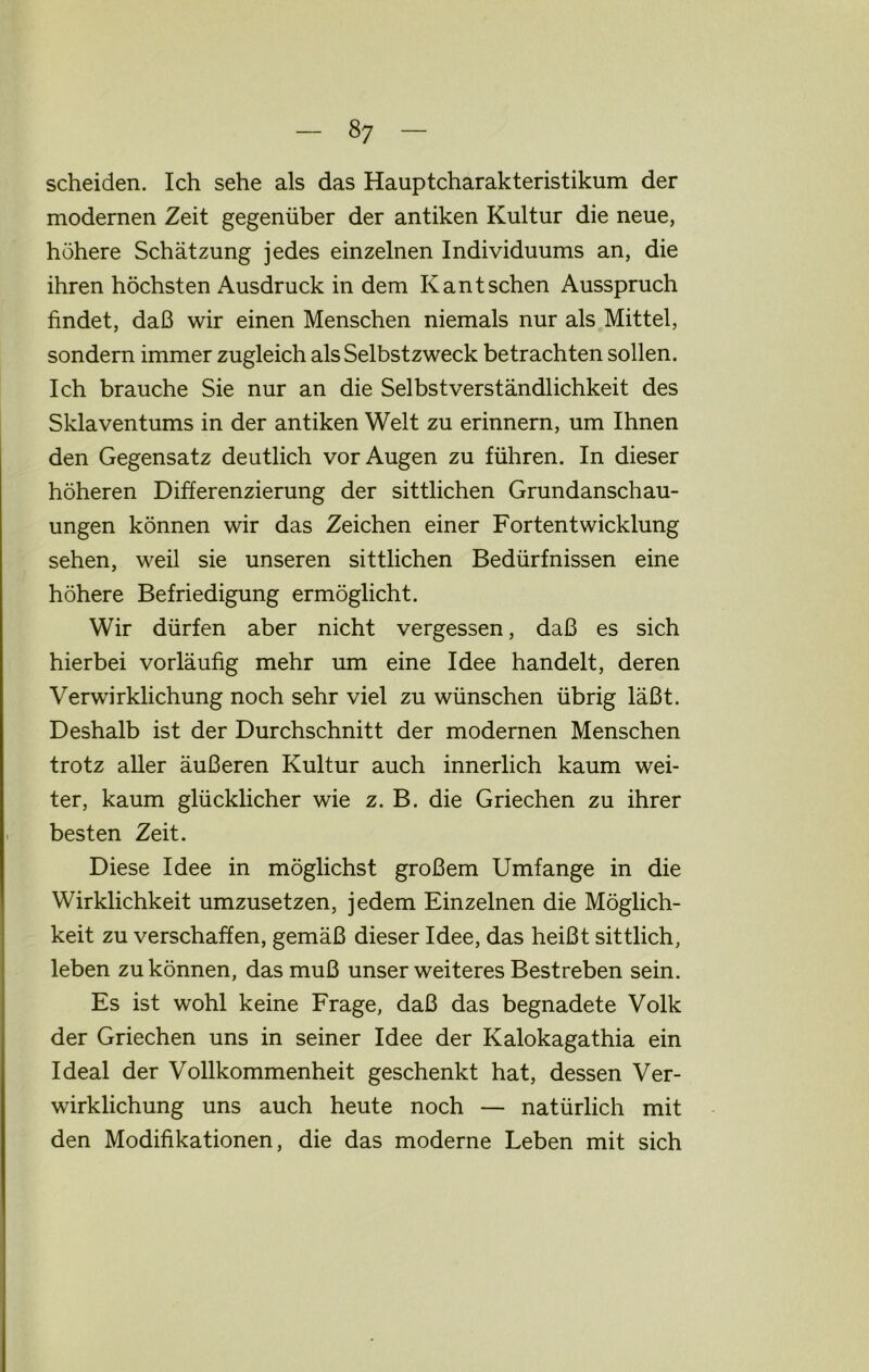 scheiden. Ich sehe als das Hauptcharakteristikum der modernen Zeit gegenüber der antiken Kultur die neue, höhere Schätzung jedes einzelnen Individuums an, die ihren höchsten Ausdruck in dem Kant sehen Ausspruch findet, daß wir einen Menschen niemals nur als Mittel, sondern immer zugleich als Selbstzweck betrachten sollen. Ich brauche Sie nur an die Selbstverständlichkeit des Sklaventums in der antiken Welt zu erinnern, um Ihnen den Gegensatz deutlich vor Augen zu führen. In dieser höheren Differenzierung der sittlichen Grundanschau- ungen können wir das Zeichen einer Fortentwicklung sehen, weil sie unseren sittlichen Bedürfnissen eine höhere Befriedigung ermöglicht. Wir dürfen aber nicht vergessen, daß es sich hierbei vorläufig mehr um eine Idee handelt, deren Verwirklichung noch sehr viel zu wünschen übrig läßt. Deshalb ist der Durchschnitt der modernen Menschen trotz aller äußeren Kultur auch innerlich kaum wei- ter, kaum glücklicher wie z. B. die Griechen zu ihrer besten Zeit. Diese Idee in möglichst großem Umfange in die Wirklichkeit umzusetzen, jedem Einzelnen die Möglich- keit zu verschaffen, gemäß dieser Idee, das heißt sittlich, leben zu können, das muß unser weiteres Bestreben sein. Es ist wohl keine Frage, daß das begnadete Volk der Griechen uns in seiner Idee der Kalokagathia ein Ideal der Vollkommenheit geschenkt hat, dessen Ver- wirklichung uns auch heute noch — natürlich mit den Modifikationen, die das moderne Leben mit sich