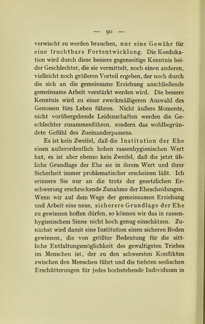 verwischt zu werden brauchen, nur eine Gewähr für eine fruchtbare Fortentwicklung. Die Koeduka- tion wird durch diese bessere gegenseitige Kenntnis bei- der Geschlechter, die sie vermittelt, noch einen anderen, vielleicht noch größeren Vorteil ergeben, der noch durch die sich an die gemeinsame Erziehung anschließende gemeinsame Arbeit verstärkt werden wird. Die bessere Kenntnis wird zu einer zweckmäßigeren Auswahl des Genossen fürs Leben führen. Nicht äußere Momente, nicht vorübergehende Leidenschaften werden die Ge- schlechter zusammenführen, sondern das wohlbegrün- dete Gefühl des Zueinanderpassens. Es ist kein Zweifel, daß die Institution der Ehe einen außerordentlich hohen rassenhygienischen Wert hat, es ist aber ebenso kein Zweifel, daß die jetzt üb- liche Grundlage der Ehe sie in ihrem Wert und ihrer Sicherheit immer problematischer erscheinen läßt. Ich erinnere Sie nur an die trotz der gesetzlichen Er- schwerung erschreckende Zunahme der Ehescheidungen. Wenn wir auf dem Wege der gemeinsamen Erziehung und Arbeit eine neue, sicherere Grundlage der Ehe zu gewinnen hoffen dürfen, so können wir das in rassen- hygienischem Sinne nicht hoch genug einschätzen. Zu- nächst wird damit eine Institution einen sicheren Boden gewinnen, die von größter Bedeutung für die sitt- liche Entfaltungsmöglichkeit des gewaltigsten Triebes im Menschen ist, der zu den schwersten Konflikten zwischen den Menschen führt und die tiefsten seelischen Erschütterungen für jedes hochstehende Individuum in