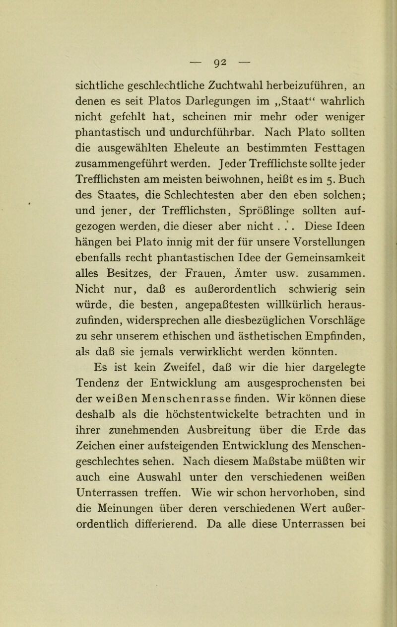 sichtliche geschlechtliche Zuchtwahl herbeizuführen, an denen es seit Platos Darlegungen im „Staat“ wahrlich nicht gefehlt hat, scheinen mir mehr oder weniger phantastisch und undurchführbar. Nach Plato sollten die ausgewählten Eheleute an bestimmten Festtagen zusammengeführt werden. Jeder Trefflichste sollte jeder Trefflichsten am meisten beiwohnen, heißt es im 5. Buch des Staates, die Schlechtesten aber den eben solchen; und jener, der Trefflichsten, Sprößlinge sollten auf- gezogen werden, die dieser aber nicht . .’. Diese Ideen hängen bei Plato innig mit der für unsere Vorstellungen ebenfalls recht phantastischen Idee der Gemeinsamkeit alles Besitzes, der Frauen, Ämter usw. zusammen. Nicht nur, daß es außerordentlich schwierig sein würde, die besten, angepaßtesten willkürlich heraus- zufinden, widersprechen alle diesbezüglichen Vorschläge zu sehr unserem ethischen und ästhetischen Empfinden, als daß sie jemals verwirklicht werden könnten. Es ist kein Zweifel, daß wir die hier dargelegte Tendenz der Entwicklung am ausgesprochensten bei der weißen Menschenrasse finden. Wir können diese deshalb als die höchstentwickelte betrachten und in ihrer zunehmenden Ausbreitung über die Erde das Zeichen einer aufsteigenden Entwicklung des Menschen- geschlechtes sehen. Nach diesem Maßstabe müßten wir auch eine Auswahl unter den verschiedenen weißen Unterrassen treffen. Wie wir schon hervorhoben, sind die Meinungen über deren verschiedenen Wert außer- ordentlich differierend. Da alle diese Unterrassen bei