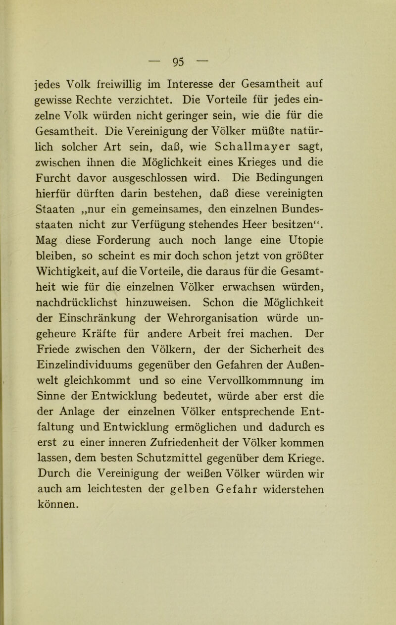 jedes Volk freiwillig im Interesse der Gesamtheit auf gewisse Rechte verzichtet. Die Vorteile für jedes ein- zelne Volk würden nicht geringer sein, wie die für die Gesamtheit. Die Vereinigung der Völker müßte natür- lich solcher Art sein, daß, wie Schallmayer sagt, zwischen ihnen die Möglichkeit eines Krieges und die Furcht davor ausgeschlossen wird. Die Bedingungen hierfür dürften darin bestehen, daß diese vereinigten Staaten „nur ein gemeinsames, den einzelnen Bundes- staaten nicht zur Verfügung stehendes Heer besitzen“. Mag diese Forderung auch noch lange eine Utopie bleiben, so scheint es mir doch schon jetzt von größter Wichtigkeit, auf die Vorteile, die daraus für die Gesamt- heit wie für die einzelnen Völker erwachsen würden, nachdrücklichst hinzuweisen. Schon die Möglichkeit der Einschränkung der Wehrorganisation würde un- geheure Kräfte für andere Arbeit frei machen. Der Friede zwischen den Völkern, der der Sicherheit des Einzelindividuums gegenüber den Gefahren der Außen- welt gleichkommt und so eine Vervollkommnung im Sinne der Entwicklung bedeutet, würde aber erst die der Anlage der einzelnen Völker entsprechende Ent- faltung und Entwicklung ermöglichen und dadurch es erst zu einer inneren Zufriedenheit der Völker kommen lassen, dem besten Schutzmittel gegenüber dem Kriege. Durch die Vereinigung der weißen Völker würden wir auch am leichtesten der gelben Gefahr widerstehen können.