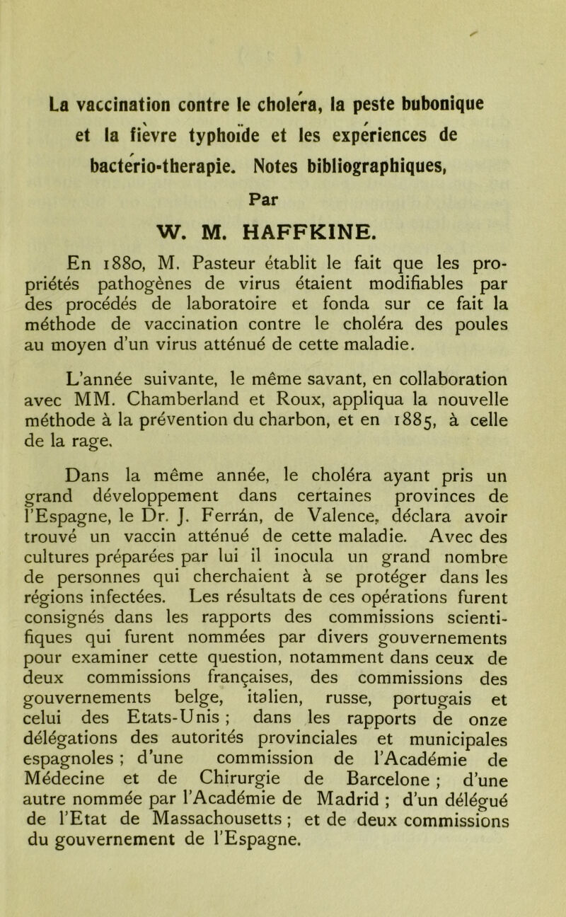 La vaccination contre le choiera, la peste bubonique et la fievre typhoïde et les expériences de bacterio-therapie. Notes bibliographiques, Par W. M. HAFFKINE. En 1880, M. Pasteur établit le fait que les pro- priétés pathogènes de virus étaient modifiables par des procédés de laboratoire et fonda sur ce fait la méthode de vaccination contre le choléra des poules au moyen d’un virus atténué de cette maladie. L’année suivante, le même savant, en collaboration avec MM. Chamberland et Roux, appliqua la nouvelle méthode à la prévention du charbon, et en 1885, à celle de la rage. Dans la même année, le choléra ayant pris un grand développement dans certaines provinces de l’Espagne, le Dr. J. Ferrân, de Valence, déclara avoir trouvé un vaccin atténué de cette maladie. Avec des cultures préparées par lui il inocula un grand nombre de personnes qui cherchaient à se protéger dans les régions infectées. Les résultats de ces opérations furent consignés dans les rapports des commissions scienti- fiques qui furent nommées par divers gouvernements pour examiner cette question, notamment dans ceux de deux commissions françaises, des commissions des gouvernements belge, italien, russe, portugais et celui des Etats-Unis ; dans les rapports de onze délégations des autorités provinciales et municipales espagnoles ; d une commission de l’Académie de Médecine et de Chirurgie de Barcelone ; d une autre nommée par l’Académie de Madrid ; d’un délégué de l’Etat de Massachousetts ; et de deux commissions du gouvernement de l’Espagne.