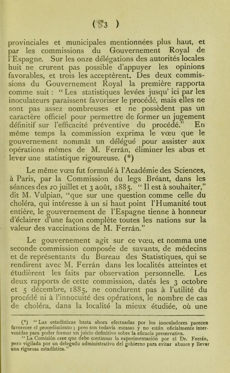 (Ü3 ) provinciales et municipales mentionnées plus haut, et par les commissions du Gouvernement Royal de l'Espagne. Sur les onze délégations des autorités locales huit ne crurent pas possible d’appuyer les opinions favorables, et trois les acceptèrent. Des deux commis- sions du Gouvernement Royal la première rapporta comme suit : “ Les statistiques levées jusqu’ ici par les inoculateurs paraissent favoriser le procédé, mais elles ne sont pas assez nombreuses et ne possèdent pas un caractère officiel pour permettre de former un jugement définitif sur l’efficacité préventive du procédé.” En même temps la commission exprima le vœu que le gouvernement nommât un délégué pour assister aux opérations mêmes de M. Ferrân, éliminer les abus et lever une statistique rigoureuse. (#) Le même vœu fut formulé à l’Académie des Sciences, à Paris, par la Commission du legs Bréant, dans les séances des 20 juillet et 3 août, 1885. “ 11 est à souhaiter,” dit M. Vulpian, “que sur une question comme celle du choléra, qui intéresse à un si haut point l’Humanité tout entière, le gouvernement de l’Espagne tienne à honneur d’éclairer d’une façon complète toutes les nations sur la valeur des vaccinations de M. Ferrân.” Le gouvernement agit sur ce vœu, et nomma une seconde commission composée de savants, de médecins et de représentants du Bureau des Statistiques, qui se rendirent avec M. Ferrân dans les localités atteintes et étudièrent les faits par observation personnelle. Les deux rapports de cette commission, datés les 3 octobre et 5 décembre, 1885, ne conclurent pas à l’utilité du procédé ni à l’innocuité des opérations, le nombre de cas de choléra, dans la localité la mieux étudiée, où une (*) (*) “ Las estadfsticas hasta ahora efectuadas por los inoculadores parecen favorecer el procedhniento ; pero son todavia escasas y no estan oficialmente inter- venidas para poder formar un juicio delînitivo sobre la eficacia preservativa. “ La Comision créé que debe continuar la experimentacion por el Dr. Ferrân, pero vigilada por un delegado administrative del gobierno para evitar abusos y llevar una rigurosa estadfstica. ”