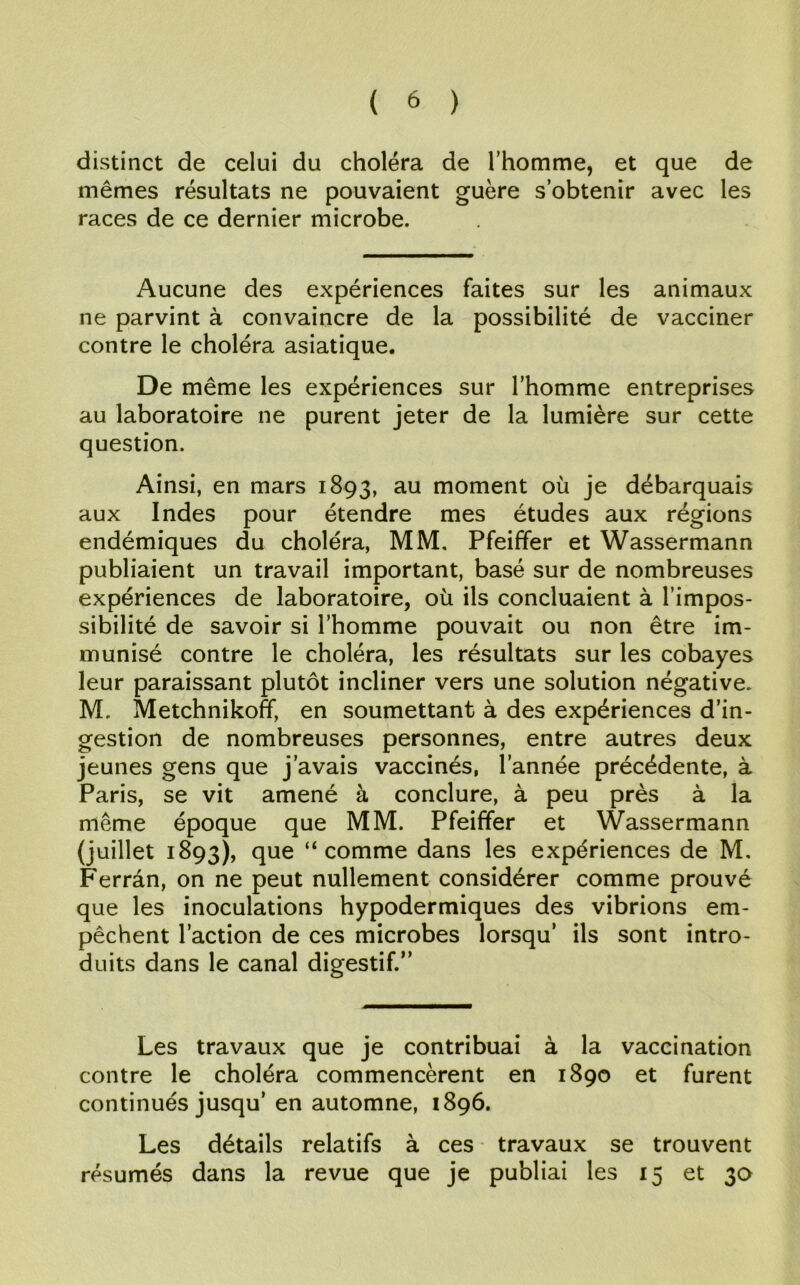mêmes résultats ne pouvaient guère s’obtenir avec les races de ce dernier microbe. Aucune des expériences faites sur les animaux ne parvint à convaincre de la possibilité de vacciner contre le choléra asiatique. De même les expériences sur l’homme entreprises au laboratoire ne purent jeter de la lumière sur cette question. Ainsi, en mars 1893, au moment où je débarquais aux Indes pour étendre mes études aux régions endémiques du choléra, MM. Pfeiffer et Wassermann publiaient un travail important, basé sur de nombreuses expériences de laboratoire, où ils concluaient à l’impos- sibilité de savoir si l’homme pouvait ou non être im- munisé contre le choléra, les résultats sur les cobayes leur paraissant plutôt incliner vers une solution négative. M. Metchnikoff, en soumettant à des expériences d’in- gestion de nombreuses personnes, entre autres deux jeunes gens que j’avais vaccinés, l’année précédente, à Paris, se vit amené à conclure, à peu près à la même époque que MM. Pfeiffer et Wassermann (juillet 1893), que “comme dans les expériences de M. Ferrân, on ne peut nullement considérer comme prouvé que les inoculations hypodermiques des vibrions em- pêchent l’action de ces microbes lorsqu’ ils sont intro- duits dans le canal digestif.” Les travaux que je contribuai à la vaccination contre le choléra commencèrent en 1890 et furent continués jusqu’en automne, 1896. Les détails relatifs à ces travaux se trouvent résumés dans la revue que je publiai les 15 et 30