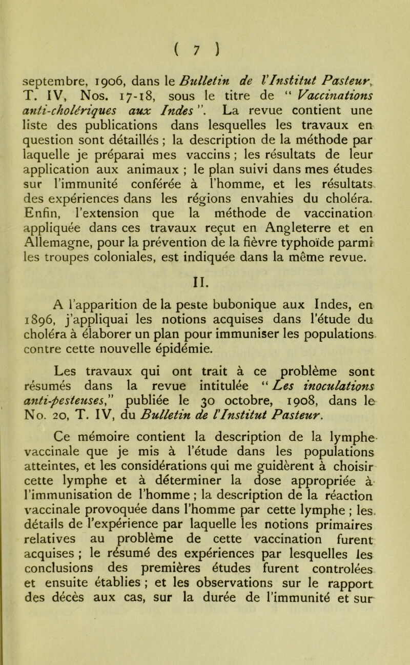 septembre, 1906, dans le Bulletin de VInstitut Pasteur, T. IV, Nos. 17-18, sous le titre de “ Vaccinations anti-cholériques aux Indes La revue contient une liste des publications dans lesquelles les travaux en question sont détaillés ; la description de la méthode par laquelle je préparai mes vaccins ; les résultats de leur application aux animaux ; le plan suivi dans mes études sur l’immunité conférée à l’homme, et les résultats des expériences dans les régions envahies du choléra. Enfin, l’extension que la méthode de vaccination appliquée dans ces travaux reçut en Angleterre et en Allemagne, pour la prévention de la fièvre typhoïde parmi les troupes coloniales, est indiquée dans la même revue. IL A l’apparition delà peste bubonique aux Indes, en 1896, j’appliquai les notions acquises dans l’étude du choléra à élaborer un plan pour immuniser les populations contre cette nouvelle épidémie. Les travaux qui ont trait à ce problème sont résumés dans la revue intitulée “ Les inoculations anti-pesteuses,” publiée le 30 octobre, 1908, dans le N o. 20, T. IV, du Bulletin de lInstitut Pasteur. Ce mémoire contient la description de la lymphe- vaccinale que je mis à l’étude dans les populations atteintes, et les considérations qui me guidèrent à choisir cette lymphe et à déterminer la dose appropriée à l’immunisation de l’homme ; la description de la réaction vaccinale provoquée dans l’homme par cette lymphe ; les, détails de l’expérience par laquelle les notions primaires relatives au problème de cette vaccination furent acquises ; le résumé des expériences par lesquelles les conclusions des premières études furent contrôlées et ensuite établies ; et les observations sur le rapport des décès aux cas, sur la durée de l’immunité et sur