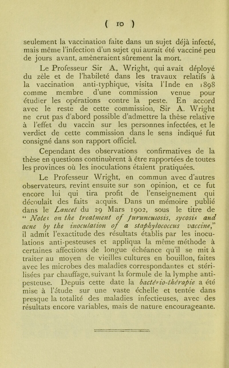 ( ) seulement la vaccination faite dans un sujet déjà infecté, mais même l’infection d’un sujet qui aurait été vacciné peu de jours avant, amèneraient sûrement la mort. Le Professeur Sir A. Wright, qui avait déployé du zèle et de l’habileté dans les travaux relatifs à la vaccination anti-typhique, visita l’Inde en 1898 comme membre d’une commission venue pour étudier les opérations contre la peste. En accord avec le reste de cette commission, Sir A. Wright ne crut pas d’abord possible d’admettre la thèse relative à l’effet du vaccin sur les personnes infectées, et le verdict de cette commission dans le sens indiqué fut consigné dans son rapport officiel. Cependant des observations confirmatives de la thèse en questions continuèrent à être rapportées de toutes les provinces où les inoculations étaient pratiquées. Le Professeur Wright, en commun avec d’autres observateurs, revint ensuite sur son opinion, et ce fut encore lui qui tira profit de l’enseignement qui découlait des faits acquis. Dans un mémoire publié dans le Lancet du 29 Mars 1902, sous le titre de “ Notes on the treatment of furuncuiosis, sycosU and acné by the inoculation of a staphylococcus vaccine,” il admit l’exactitude des résultats établis par les inocu- lations anti-pesteuses et appliqua la meme méthode à certaines affections de longue échéance qu’il se mit à traiter au moyen de vieilles cultures en bouillon, faites avec les microbes des maladies correspondantes et stéri- lisées par chauffage, suivant la formule de la lymphe anti- pesteuse. Depuis cette date la bactério-thérapie a été mise à l’étude sur une vaste échelle et tentée dans presque la totalité des maladies infectieuses, avec des résultats encore variables, mais de nature encourageante.