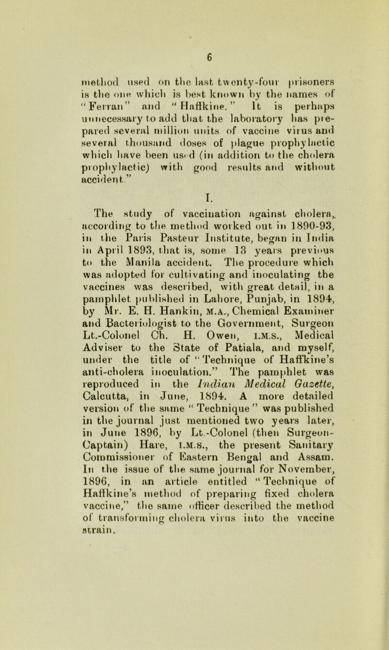 method used on the last twenty-four prisoners is the one which is best known by the names of “Ferran” and “ Haffkine. ” It is perhaps unnecessary to add that the laboratory has pie- pared several million units of vaccine virus and several thousand doses of plague prophylactic which have been us< d (in addition to the cholera prophylactic) with good results and without accident I. The study of vaccination against cholera,, according to the method worked out in 1890-93, in the Paris Pasteur Institute, began in India in April 1893, that is, some 13 years previous to the Manila accident. The procedure which was adopted for cultivating and inoculating the vaccines was described, with great detail, in a pamphlet published in Lahore, Punjab, in 1894, by Mr. E. H. Hankin, M.A., Chemical Examiner and Bacteriologist to the Government, Surgeon Lt.-Colonel Ch. H. Owen, i.M.s., Medical Adviser to the State of Patiala, and myself, under the title of “ Technique of HafFkine’s anti-cholera inoculation.” The pamphlet was reproduced in the Indian Medical Gazette, Calcutta, in June, 1894. A more detailed version of the same “ Technique ” was published in the journal just mentioned two years later, in June 1896, by Lt.-Colonel (then Surgeon- Captain) Hare, I.M.s., the present Sanitary Commissioner of Eastern Bengal and Assam. In the issue of the same journal for November, 1896, in an article entitled “ Technique of Haffkine’s method of preparing fixed cholera vaccine,” the same officer described the method of transforming cholera virus into the vaccine strain.