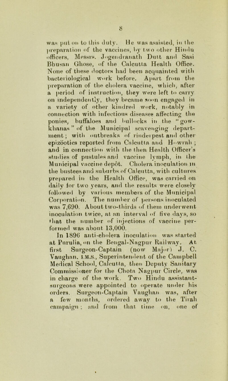 was put on to this duty. He was assisted, in the preparation of the vaccines, by two other Hindu officers, Messrs. Jogendranath Dutt and Sasi Bbusan Ghose, of the Calcutta Health Office. None of these doctors had been acquainted with bacteriological work before. Apart from the preparation of the cholera vaccine, which, after a period of instruction, they were left to carry on independently, they became soon engaged in a variety of other kindred work, notably in connection with infectious diseases affecting the ponies, buffaloes and bullocks in the “gow- khanas ” of the Municipal scavenging depart- ment; with outbreaks of rinderpest and other epizootics reported from Calcutta and Howrah ; and in connection with the then Health Officer’s studies of pustules and vaccine lymph, in the Municipal vaccine depot. Cholera inoculation m the busteesand suburbs of Calcutta, with cultures prepared in the Health Office, was carried on daily for two years, and the results were closely followed by various members of the Municipal Corporation. The number of persons inoculated was 7,690. About two-thirds of them underwent inoculation twice, at an interval of five days, so that the number of injections of vaccine per- formed was about 13,000. In 1896 anti-eholera inoculation was started at Pnrulia, on the Bengal-Nagpur Railway. At first Surgeon-Captain (now Major) J. C. Vaughan, I.M.S., Superintendent of the Campbell Medical School, Calcutta., then Deputy Sanitary Commissioner for the Chota Nagpur Circle, was in charge of the work. Two Hindu assistant- surgeons were appointed to operate under his orders. Surgeon-Captain Vaughan was, after a few months, ordered away to the Tirah campaign ; and from that time on, one of