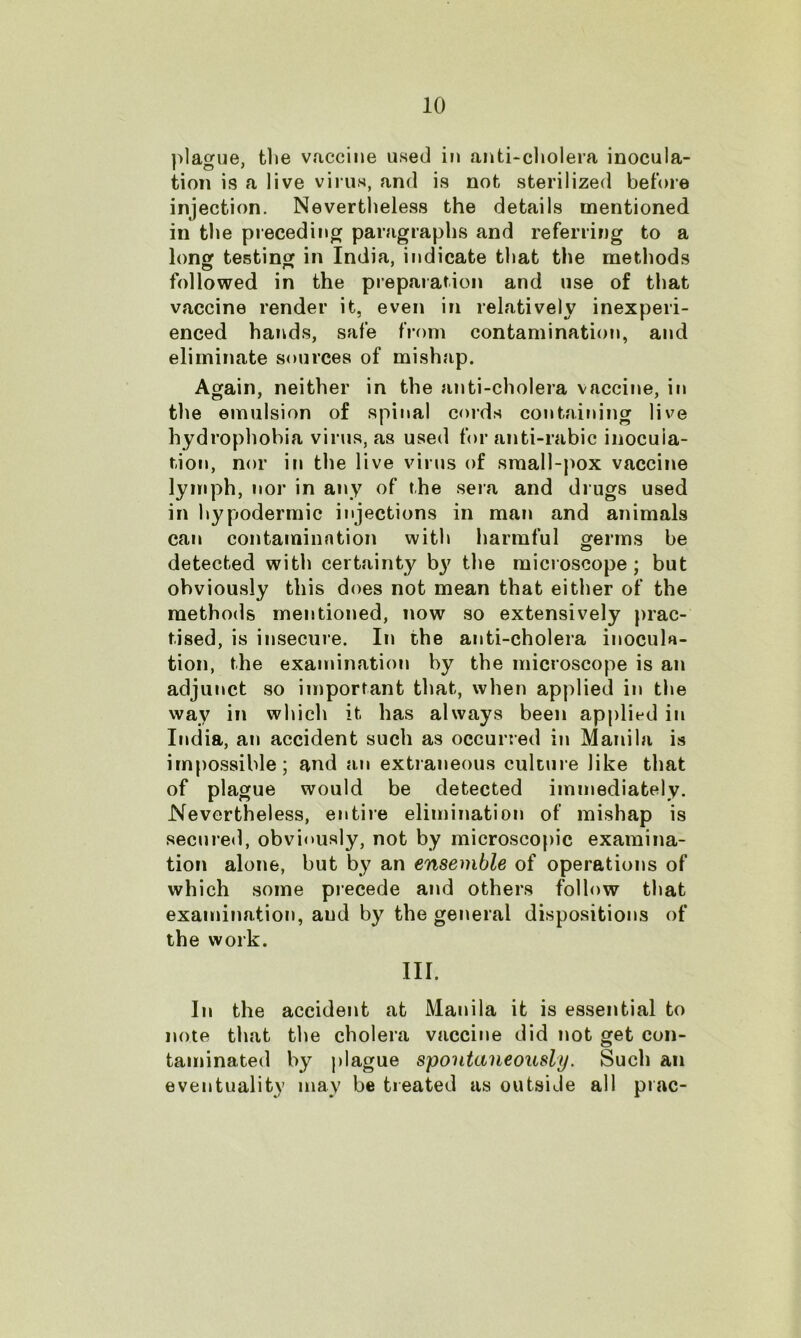 plague, the vaccine used in anti-cholera inocula- tion is a live virus, and is not sterilized before injection. Nevertheless the details mentioned in the preceding paragraphs and referring to a long testing in India, indicate that the methods followed in the preparation and use of that vaccine render it, even in relatively inexperi- enced hands, safe from contamination, and eliminate sources of mishap. Again, neither in the anti-cholera vaccine, in the emulsion of spinal cords containing live hydrophobia virus, as used for anti-rabic inocula- tion, nor in the live virus of small-pox vaccine lymph, nor in any of the sera and drugs used in hypodermic injections in man and animals can contamination with harmful germs be detected with certainty b}' the microscope; but obviously this does not mean that either of the methods mentioned, now so extensively prac- tised, is insecure. In the anti-cholera inocula- tion, the examination by the microscope is an adjunct so important that, when applied in the way in which it has always been applied in India, an accident such as occurred in Manila is impossible; and an extraneous culture like that of plague would be detected immediately. Nevertheless, entire elimination of mishap is secured, obviously, not by microscopic examina- tion alone, but by an ensemble of operations of which some precede and others follow that examination, aud by the general dispositions of the work. III. In the accident at Manila it is essential to note that the cholera vaccine did not get con- taminated by plague spontaneously. Such an eventuality may be treated as outside all prac-