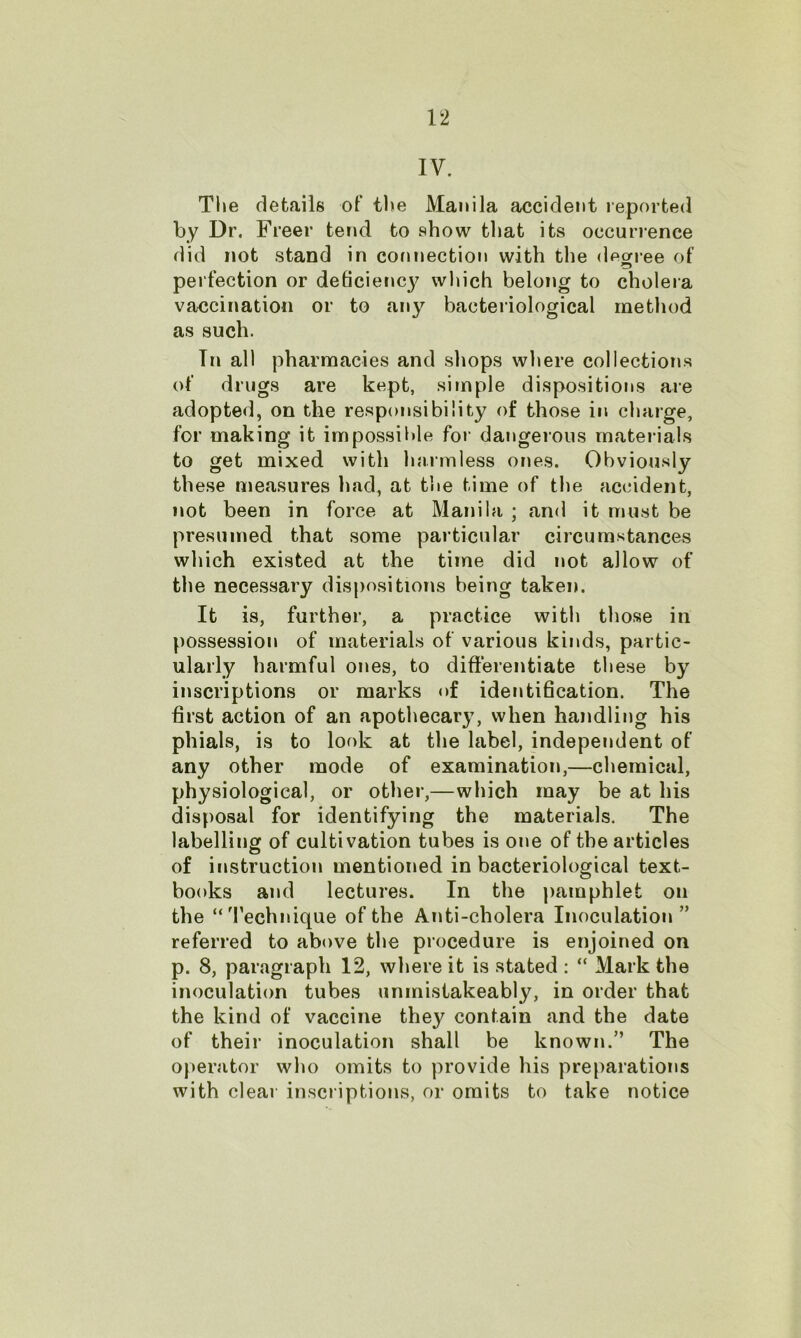 IV. The details of the Manila accident reported by Dr. Freer tend to show that its occurrence did not stand in connection with the degree 0f perfection or deticienc}^ which belong to cholera vaccination or to any bacteriological method as such. In all pharmacies and shops where collections of drugs are kept, simple dispositions are adopted, on the responsibility of those in charge, for making it impossible for dangerous materials to get mixed with harmless ones. Obviously these measures had, at the time of the accident, not been in force at Manila ; and it must be presumed that some particular circumstances which existed at the time did not allow of the necessary dispositions being taken. It is, further, a practice with those in possession of materials of various kinds, partic- ularly harmful ones, to differentiate these by inscriptions or marks of identification. The first action of an apothecar}7, when handling his phials, is to look at the label, independent of any other mode of examination,—chemical, physiological, or other,—which may be at his disposal for identifying the materials. The labelling of cultivation tubes is one of the articles of instruction mentioned in bacteriological text- books and lectures. In the pamphlet on the “Technique of the Anti-cholera Inoculation ” referred to above the procedure is enjoined on p. 8, paragraph 12, where it is stated : “ Mark the inoculation tubes unmistakeably, in order that the kind of vaccine they contain and the date of their inoculation shall be known.” The operator who omits to provide his preparations with clear inscriptions, or omits to take notice