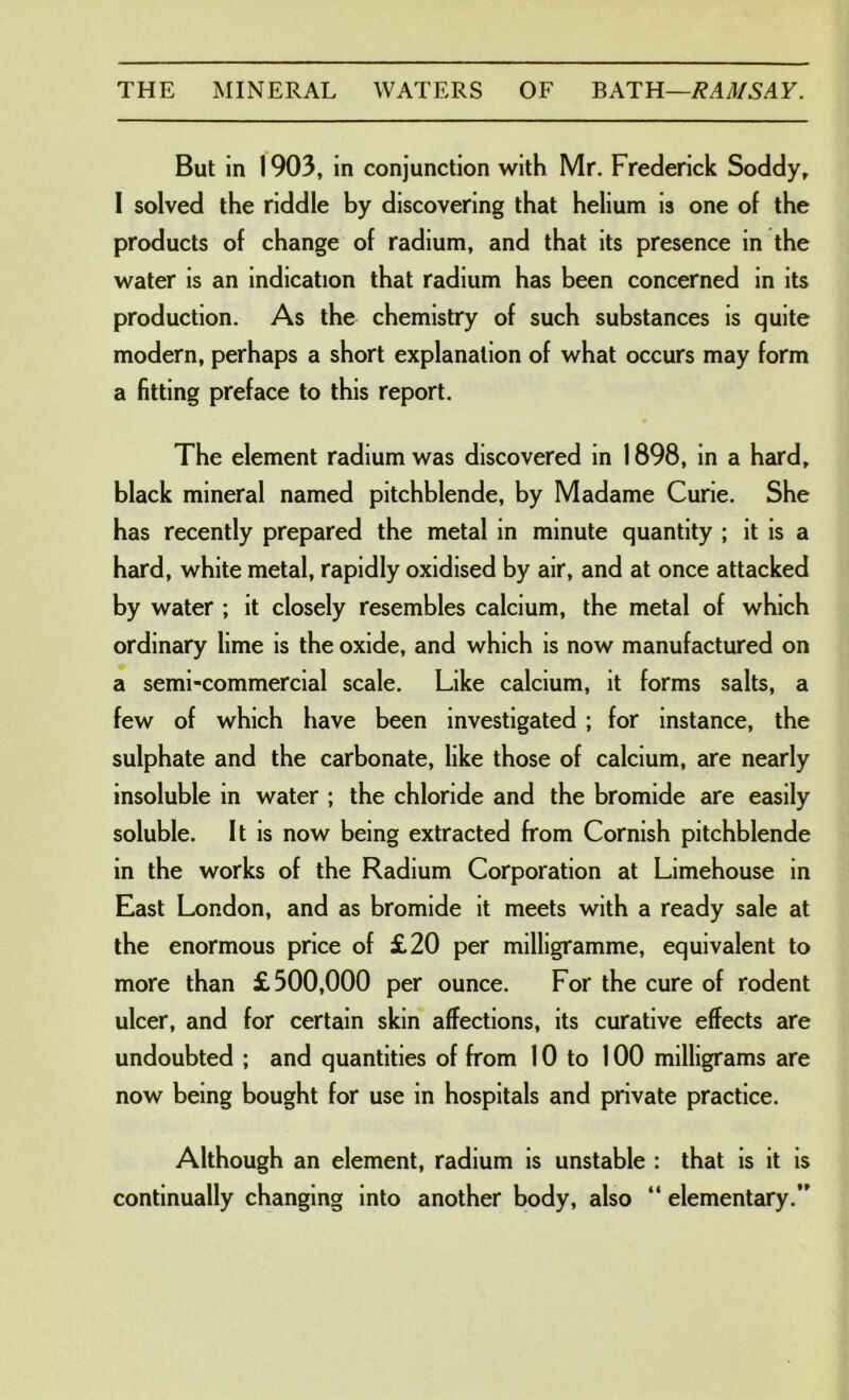 But in 1903, in conjunction with Mr. Frederick Soddy, I solved the riddle by discovering that helium is one of the products of change of radium, and that its presence in the water is an indication that radium has been concerned in its production. As the chemistry of such substances is quite modern, perhaps a short explanation of what occurs may form a fitting preface to this report. The element radium was discovered in 1898, in a hard, black mineral named pitchblende, by Madame Curie. She has recently prepared the metal in minute quantity ; it is a hard, white metal, rapidly oxidised by air, and at once attacked by water ; it closely resembles calcium, the metal of which ordinary lime is the oxide, and which is now manufactured on a semi-commercial scale. Like calcium, it forms salts, a few of which have been investigated ; for instance, the sulphate and the carbonate, like those of calcium, are nearly insoluble in water ; the chloride and the bromide are easily soluble. It is now being extracted from Cornish pitchblende in the works of the Radium Corporation at Limehouse in East London, and as bromide it meets with a ready sale at the enormous price of £20 per milligramme, equivalent to more than £300,000 per ounce. For the cure of rodent ulcer, and for certain skin affections, its curative effects are undoubted ; and quantities of from 10 to 100 milligrams are now being bought for use in hospitals and private practice. Although an element, radium is unstable : that is it is continually changing into another body, also “ elementary.