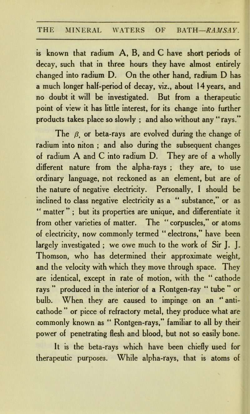 is known that radium A, B, and C have short periods of decay, such that in three hours they have almost entirely changed into radium D. On the other hand, radium D has a much longer half-period of decay, viz., about 14 years, and no doubt it will be investigated. But from a therapeutic point of view it has little interest, for its change into further products takes place so slowly ; and also without any “rays/” The /?, or beta-rays are evolved during the change of radium into niton ; and also during the subsequent changes of radium A and C into radium D. They are of a wholly different nature from the alpha-rays ; they are, to use ordinary language, not reckoned as an element, but are of the nature of negative electricity. Personally, 1 should be inclined to class negative electricity as a “ substance,” or as “ matter” ; but its properties are unique, and differentiate it from other varieties of matter. The “corpuscles,” or atoms of electricity, now commonly termed “ electrons,” have been largely investigated ; we owe much to the work of Sir J. J. Thomson, who has determined their approximate weight,, and the velocity with which they move through space. They are identical, except in rate of motion, with the “ cathode rays ” produced in the interior of a Rontgen-ray “ tube ” or bulb. When they are caused to impinge on an “ anti- cathode ” or piece of refractory metal, they produce what are commonly known as “ Rontgen-rays,” familiar to all by their power of penetrating flesh and blood, but not so easily bone. It is the beta-rays which have been chiefly used for therapeutic purposes. While alpha-rays, that is atoms of