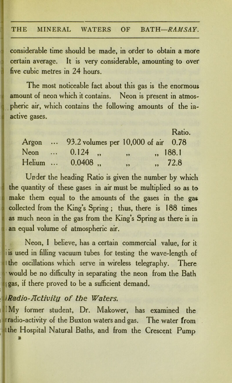 considerable time should be made, in order to obtain a more certain average. It is very considerable, amounting to over five cubic metres in 24 hours. The most noticeable fact about this gas is the enormous amount of neon which it contains. Neon is present in atmos- pheric air, which contains the following amounts of the in- active gases. Ratio. Argon ... 93.2 volumes per 10,000 of air 0.78 Neon ... 0.124 ,, „ ,, 188.1 Helium ... 0.0408 ,, ,, ,, 72.8 Under the heading Ratio is given the number by which the quantity of these gases in air must be multiplied so as to make them equal to the amounts of the gases in the gas collected from the King s Spring ; thus, there is 188 times as much neon in the gas from the King’s Spring as there is in an equal volume of atmospheric air. Neon, 1 believe, has a certain commercial value, for it is used in filling vacuum tubes for testing the wave-length of the oscillations which serve in wireless telegraphy. There would be no difficulty in separating the neon from the Bath gas, if there proved to be a sufficient demand. Radio-Activity of the Waters. . My former student, Dr. Makower, has examined the radio-activity of the Buxton waters and gas. The water from the Hospital Natural Baths, and from the Crescent Pump b