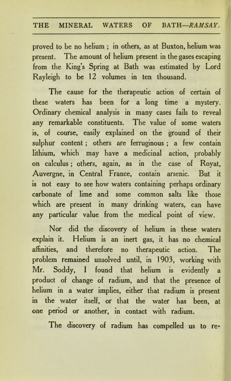 proved to be no helium ; in others, as at Buxton, helium was present. The amount of helium present in the gases escaping from the King’s Spring at Bath was estimated by Lord Rayleigh to be 12 volumes in ten thousand. The cause for the therapeutic action of certain of these waters has been for a long time a mystery. Ordinary chemical analysis in many cases fails to reveal any remarkable constituents. The value of some waters is, of course, easily explained on the ground of their sulphur content ; others are ferruginous ; a few contain lithium, which may have a medicinal action, probably on calculus; others, again, as in the case of Royat, Auvergne, in Central France, contain arsenic. But it is not easy to see how waters containing perhaps ordinary carbonate of lime and some common salts like those which are present in many drinking waters, can have any particular value from the medical point of view. Nor did the discovery of helium in these waters explain it. Helium is an inert gas, it has no chemical affinities, and therefore no therapeutic action. The problem remained unsolved until, in 1903, working with Mr. Soddy, I found that helium is evidently a product of change of radium, and that the presence of helium in a water implies, either that radium is present in the water itself, or that the water has been, at one period or another, in contact with radium. The discovery of radium has compelled us to re-