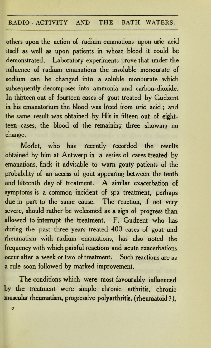 others upon the action of radium emanations upon uric acid itself as well as upon patients in whose blood it could be demonstrated. Laboratory experiments prove that under the influence of radium emanations the insoluble monourate of sodium can be changed into a soluble monourate which subsequently decomposes into ammonia and carbon-dioxide. In thirteen out of fourteen cases of gout treated by Gudzent in his emanatorium the blood was freed from uric acid; and the same result was obtained by His in fifteen out of eight- teen cases, the blood of the remaining three showing no change. Morlet, who has recently recorded the results obtained by him at Antwerp in a series of cases treated by emanations, finds it advisable to warn gouty patients of the probability of an access of gout appearing between the tenth and fifteenth day of treatment. A similar exacerbation of symptoms is a common incident of spa treatment, perhaps due in part to the same cause. The reaction, if not very severe, should rather be welcomed as a sign of progress than allowed to interrupt the treatment. F. Gudzent who has during the past three years treated 400 cases of gout and rheumatism with radium emanations, has also noted the frequency with which painful reactions and acute exacerbations occur after a week or two of treatment. Such reactions are as a rule soon followed by marked improvement. The conditions which were most favourably influenced by the treatment were simple chronic arthritis, chronic muscular rheumatism, progressive polyarthritis, (rheumatoid?).