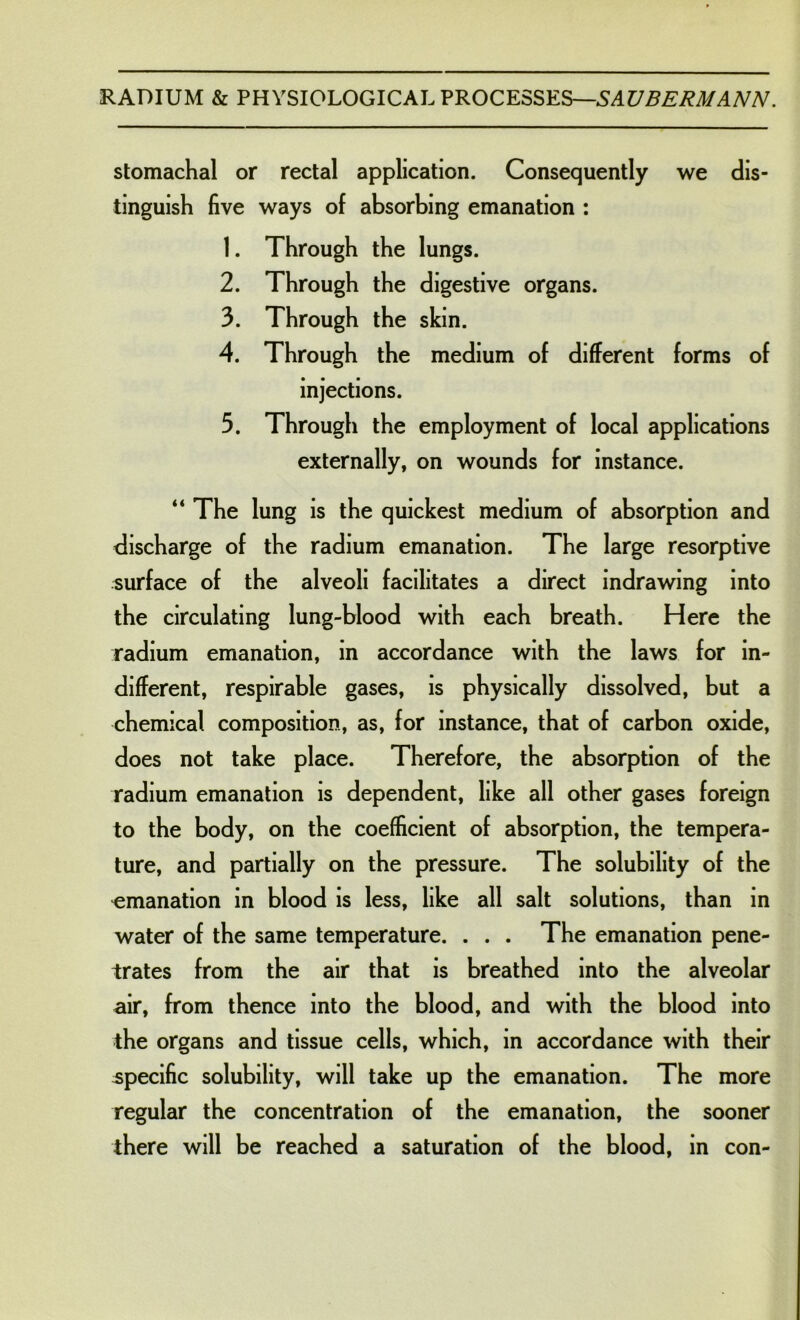 stomachal or rectal application. Consequently we dis- tinguish five ways of absorbing emanation : 1. Through the lungs. 2. Through the digestive organs. 3. Through the skin. 4. Through the medium of different forms of injections. 3. Through the employment of local applications externally, on wounds for instance. “ The lung is the quickest medium of absorption and discharge of the radium emanation. The large resorptive surface of the alveoli facilitates a direct indrawing into the circulating lung-blood with each breath. Here the radium emanation, in accordance with the laws for in- different, respirable gases, is physically dissolved, but a chemical composition, as, for instance, that of carbon oxide, does not take place. Therefore, the absorption of the radium emanation is dependent, like all other gases foreign to the body, on the coefficient of absorption, the tempera- ture, and partially on the pressure. The solubility of the emanation in blood is less, like all salt solutions, than in water of the same temperature. . . . The emanation pene- trates from the air that is breathed into the alveolar air, from thence into the blood, and with the blood into the organs and tissue cells, which, in accordance with their specific solubility, will take up the emanation. The more regular the concentration of the emanation, the sooner there will be reached a saturation of the blood, in con-