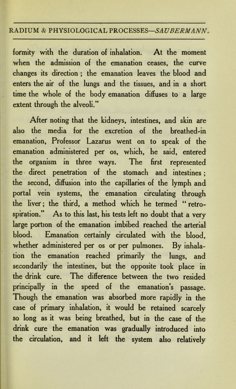 formity with the duration of inhalation. At the moment when the admission of the emanation ceases, the curve changes its direction ; the emanation leaves the blood and enters the air of the lungs and the tissues, and in a short time the whole of the body emanation diffuses to a large extent through the alveoli.” After noting that the kidneys, intestines, and skin are also the media for the excretion of the breathed-in emanation, Professor Lazarus went on to speak of the emanation administered per os, which, he said, entered the organism in three ways. The first represented the direct penetration of the stomach and intestines; the second, diffusion into the capillaries of the lymph and portal vein systems, the emanation circulating through the liver; the third, a method which he termed “ retro* spiration.” As to this last, his tests left no doubt that a very large portion of the emanation imbibed reached the arterial blood. Emanation certainly circulated with the blood, whether administered per os or per pulmones. By inhala- tion the emanation reached primarily the lungs, and secondarily the intestines, but the opposite took place in the drink cure. The difference between the two resided principally in the speed of the emanation’s passage. Though the emanation was absorbed more rapidly in the case of primary inhalation, it would be retained scarcely so long as it was being breathed, but in the case of the drink cure the emanation was gradually introduced into the circulation, and it left the system also relatively