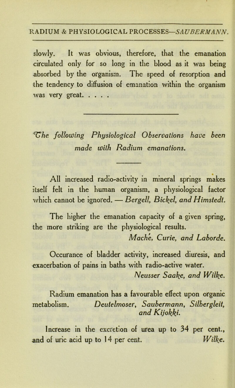 slowly. It was obvious, therefore, that the emanation circulated only for so long in the blood as it was being absorbed by the organism. The speed of resorption and the tendency to diffusion of emanation within the organism was very great TT/ie following Physiological Observations have been made with Radium emanations. All increased radio-activity in mineral springs makes itself felt in the human organism, a physiological factor which cannot be ignored. — Bergell, Bickel, and Himstedt. The higher the emanation capacity of a given spring, the more striking are the physiological results. Mache, Curie, and Laborde. Occurance of bladder activity, increased diuresis, and exacerbation of pains in baths with radio-active water. Neusser Saake, and Wilke. Radium emanation has a favourable effect upon organic metabolism. Deutelmoser, Saubermann, Silhergleit, and Kijokkh Increase in the excretion of urea up to 34 per cent., and of uric acid up to 14 per cent. Wilke.