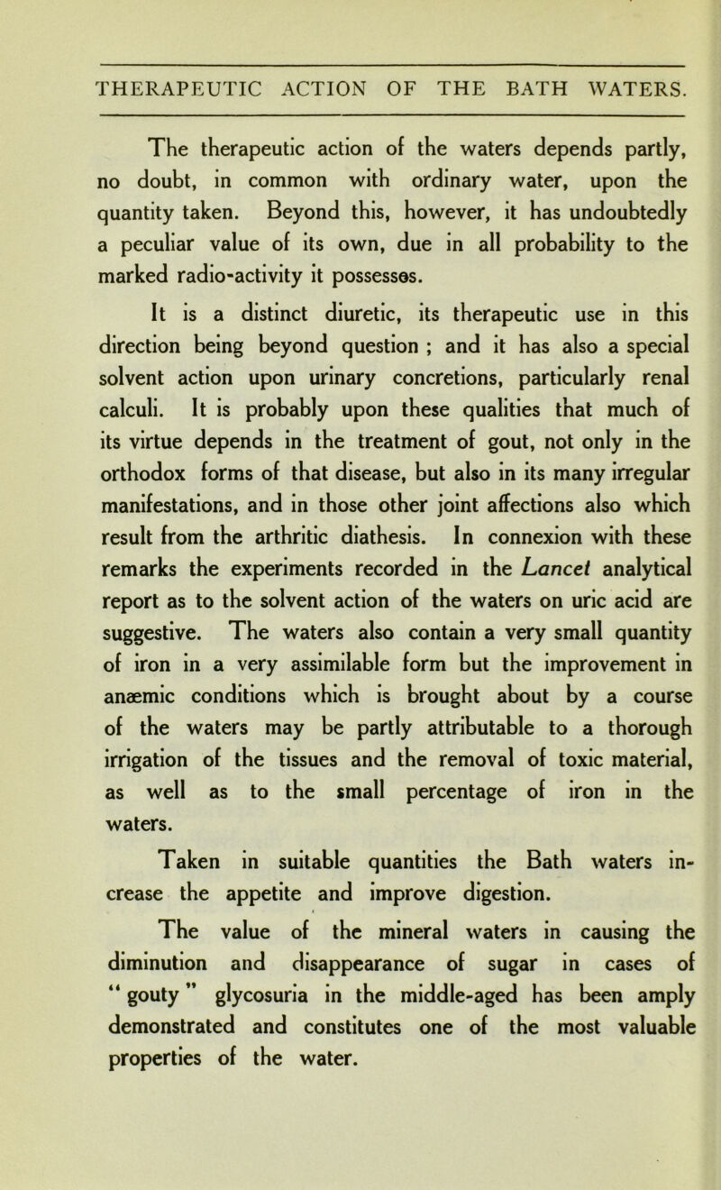 The therapeutic action of the waters depends partly, no doubt, in common with ordinary water, upon the quantity taken. Beyond this, however, it has undoubtedly a peculiar value of its own, due in all probability to the marked radio-activity it possesses. It is a distinct diuretic, its therapeutic use in this direction being beyond question ; and it has also a special solvent action upon urinary concretions, particularly renal calculi. It is probably upon these qualities that much of its virtue depends in the treatment of gout, not only in the orthodox forms of that disease, but also in its many irregular manifestations, and in those other joint affections also which result from the arthritic diathesis. In connexion with these remarks the experiments recorded in the Lancet analytical report as to the solvent action of the waters on uric acid are suggestive. The waters also contain a very small quantity of iron in a very assimilable form but the improvement in anaemic conditions which is brought about by a course of the waters may be partly attributable to a thorough irrigation of the tissues and the removal of toxic material, as well as to the small percentage of iron in the waters. Taken in suitable quantities the Bath waters in- crease the appetite and improve digestion. The value of the mineral waters in causing the diminution and disappearance of sugar in cases of “ gouty ” glycosuria in the middle-aged has been amply demonstrated and constitutes one of the most valuable properties of the water.
