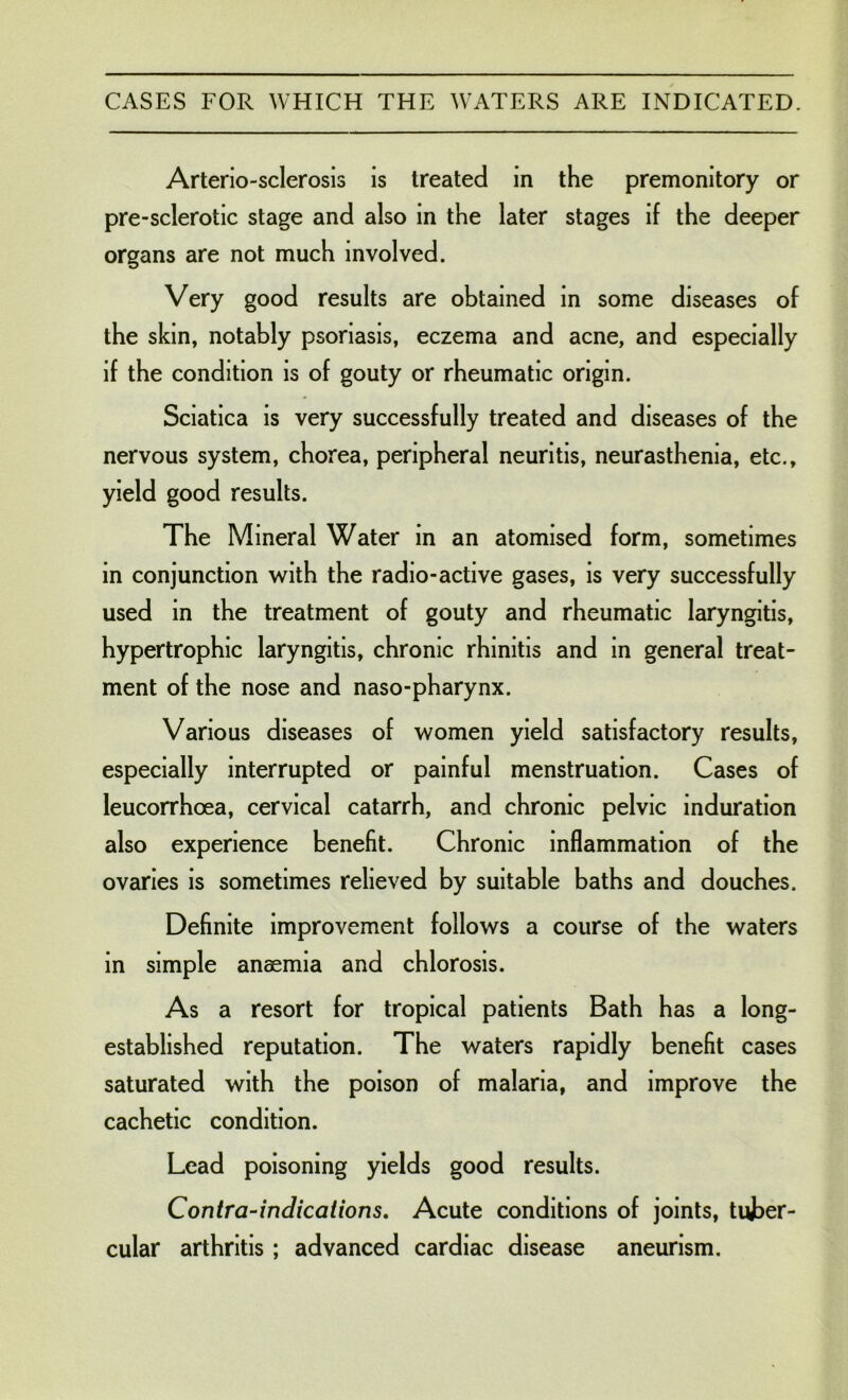 Arterio-sclerosis is treated in the premonitory or pre-sclerotic stage and also in the later stages if the deeper organs are not much involved. Very good results are obtained in some diseases of the skin, notably psoriasis, eczema and acne, and especially if the condition is of gouty or rheumatic origin. Sciatica is very successfully treated and diseases of the nervous system, chorea, peripheral neuritis, neurasthenia, etc., yield good results. The Mineral Water in an atomised form, sometimes in conjunction with the radio-active gases, is very successfully used in the treatment of gouty and rheumatic laryngitis, hypertrophic laryngitis, chronic rhinitis and in general treat- ment of the nose and naso-pharynx. Various diseases of women yield satisfactory results, especially interrupted or painful menstruation. Cases of leucorrhoea, cervical catarrh, and chronic pelvic induration also experience benefit. Chronic inflammation of the ovaries is sometimes relieved by suitable baths and douches. Definite improvement follows a course of the waters in simple anaemia and chlorosis. As a resort for tropical patients Bath has a long- established reputation. The waters rapidly benefit cases saturated with the poison of malaria, and improve the cachetic condition. Lead poisoning yields good results. Contra-indications. Acute conditions of joints, tuber- cular arthritis ; advanced cardiac disease aneurism.