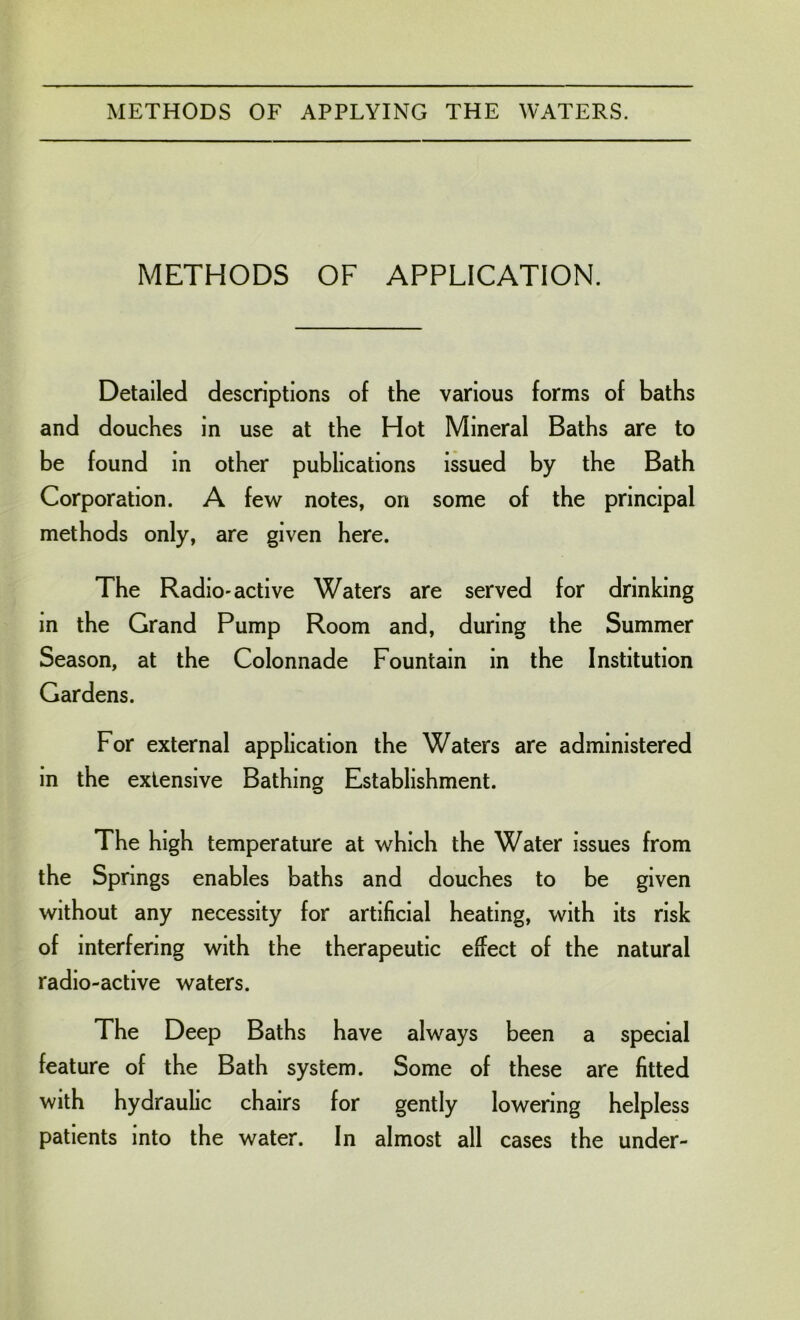 METHODS OF APPLICATION. Detailed descriptions of the various forms of baths and douches in use at the Hot Mineral Baths are to be found in other publications issued by the Bath Corporation. A few notes, on some of the principal methods only, are given here. The Radio-active Waters are served for drinking in the Grand Pump Room and, during the Summer Season, at the Colonnade Fountain in the Institution Gardens. For external application the Waters are administered in the extensive Bathing Establishment. The high temperature at which the Water issues from the Springs enables baths and douches to be given without any necessity for artificial heating, with its risk of interfering with the therapeutic effect of the natural radio-active waters. The Deep Baths have always been a special feature of the Bath system. Some of these are fitted with hydraulic chairs for gently lowering helpless patients into the water. In almost all cases the under-