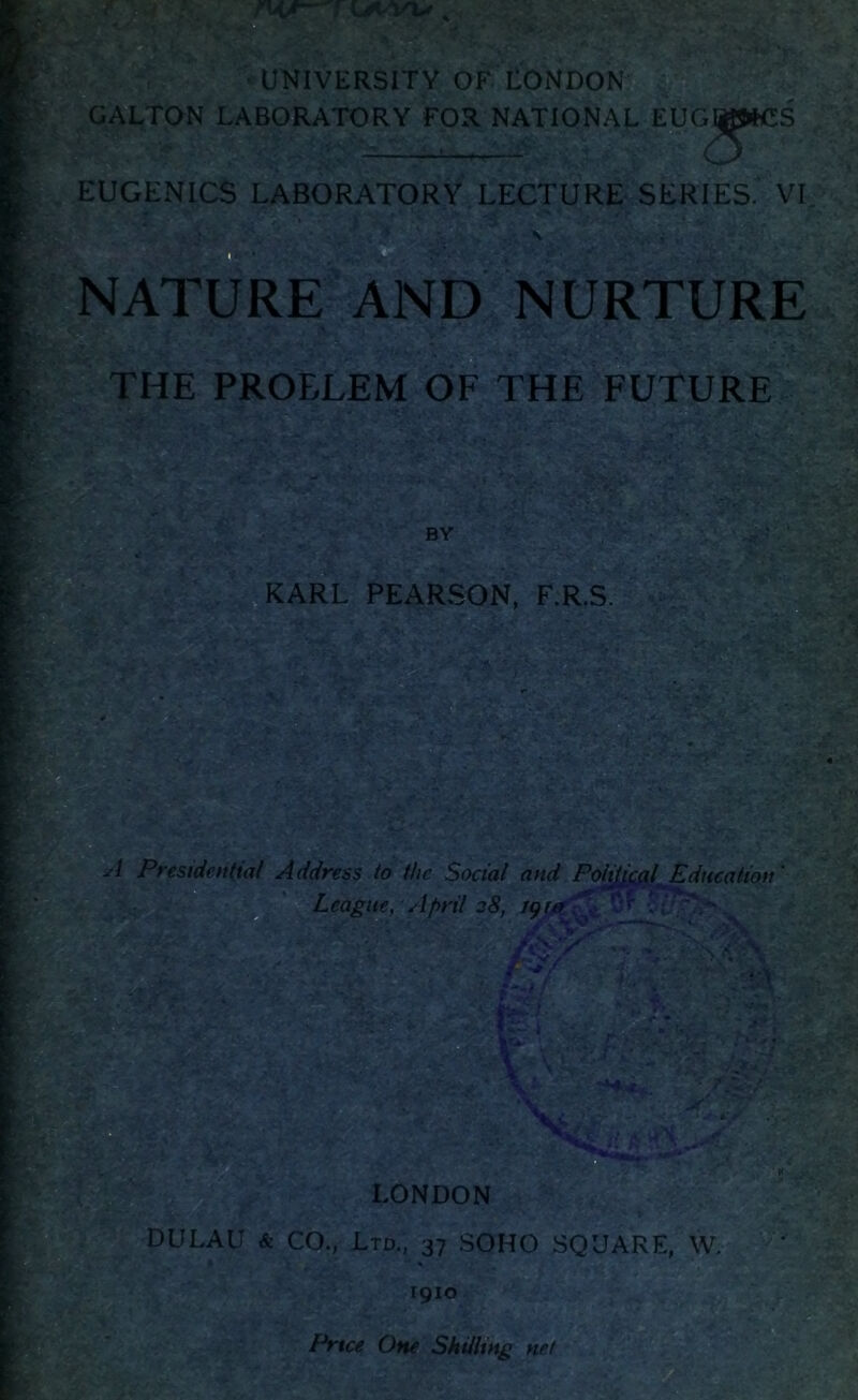 ^LTON LABORATORY FOR NATIONAL EUG * EUGENICS LABORATORY LECTURE SERIES. VI JfV - V A O x NATURE AND NURTURE THE PROELEM OF THE FUTURE KARL PEARSON, F.R.S ■ SsN r . fc ; * ■- T V. * < » . x v 1 Presidential Address to the Social and Political Education' League, April 28, 19&J&VT \ LONDON DULAU & CO., Ltd., 37 SOHO SQUARE, W. * 1910 Price One Shilling net
