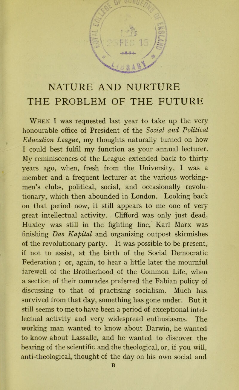 -O'v,.' f V/ 0/ v • K. i l:A t > i t ‘ : -a f- \ L i r* ■ » icr l&t /7 .,- ,X -.V ‘ »dj NATURE AND NURTURE THE PROBLEM OF THE FUTURE When I was requested last year to take up the very honourable office of President of the Social and Political Education League, my thoughts naturally turned on how I could best fulfil my function as your annual lecturer. My reminiscences of the League extended back to thirty years ago, when, fresh from the University, I was a member and a frequent lecturer at the various working- men’s clubs, political, social, and occasionally revolu- tionary, which then abounded in London. Looking back on that period now, it still appears to me one of very great intellectual activity. Clifford was only just dead, Huxley was still in the fighting line, Karl Marx was finishing Das Kapital and organizing outpost skirmishes of the revolutionary party. It was possible to be present, if not to assist, at the birth of the Social Democratic Federation ; or, again, to hear a little later the mournful farewell of the Brotherhood of the Common Life, when a section of their comrades preferred the Fabian policy of discussing to that of practising socialism. Much has survived from that day, something has gone under. But it still seems to me to have been a period of exceptional intel- lectual activity and very widespread enthusiasms. The working man wanted to know about Darwin, he wanted to know about Lassalle, and he wanted to discover the bearing of the scientific and the theological, or, if you will, anti-theological, thought of the day on his own social and B