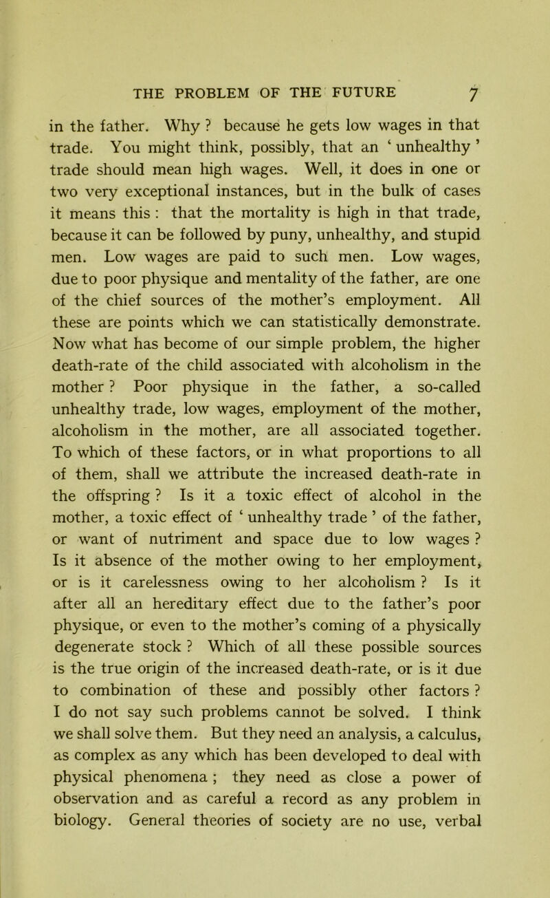 in the father. Why ? because he gets low wages in that trade. You might think, possibly, that an ‘unhealthy’ trade should mean high wages. Well, it does in one or two very exceptional instances, but in the bulk of cases it means this : that the mortality is high in that trade, because it can be followed by puny, unhealthy, and stupid men. Low wages are paid to such men. Low wages, due to poor physique and mentality of the father, are one of the chief sources of the mother’s employment. All these are points which we can statistically demonstrate. Now what has become of our simple problem, the higher death-rate of the child associated with alcoholism in the mother ? Poor physique in the father, a so-called unhealthy trade, low wages, employment of the mother, alcoholism in the mother, are all associated together. To which of these factors, or in what proportions to all of them, shall we attribute the increased death-rate in the offspring ? Is it a toxic effect of alcohol in the mother, a toxic effect of ‘ unhealthy trade ’ of the father, or want of nutriment and space due to low wages ? Is it absence of the mother owing to her employment, or is it carelessness owing to her alcoholism ? Is it after all an hereditary effect due to the father’s poor physique, or even to the mother’s coming of a physically degenerate stock ? Which of all these possible sources is the true origin of the increased death-rate, or is it due to combination of these and possibly other factors ? I do not say such problems cannot be solved. I think we shall solve them. But they need an analysis, a calculus, as complex as any which has been developed to deal with physical phenomena ; they need as close a power of observation and as careful a record as any problem in biology. General theories of society are no use, verbal