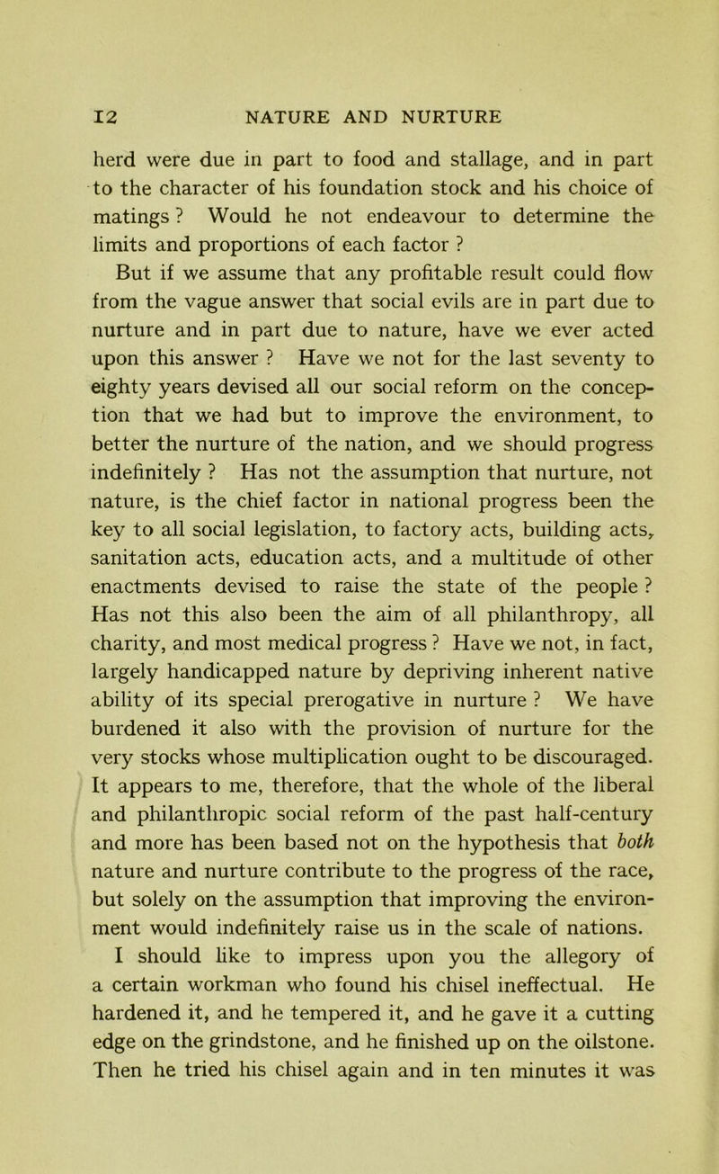 herd were due in part to food and stallage, and in part to the character of his foundation stock and his choice of matings ? Would he not endeavour to determine the limits and proportions of each factor ? But if we assume that any profitable result could flow from the vague answer that social evils are in part due to nurture and in part due to nature, have we ever acted upon this answer ? Have we not for the last seventy to eighty years devised all our social reform on the concep- tion that we had but to improve the environment, to better the nurture of the nation, and we should progress indefinitely ? Has not the assumption that nurture, not nature, is the chief factor in national progress been the key to all social legislation, to factory acts, building acts, sanitation acts, education acts, and a multitude of other enactments devised to raise the state of the people ? Has not this also been the aim of all philanthropy, all charity, and most medical progress ? Have we not, in fact, largely handicapped nature by depriving inherent native ability of its special prerogative in nurture ? We have burdened it also with the provision of nurture for the very stocks whose multiplication ought to be discouraged. It appears to me, therefore, that the whole of the liberal and philanthropic social reform of the past half-century and more has been based not on the hypothesis that both nature and nurture contribute to the progress of the race, but solely on the assumption that improving the environ- ment would indefinitely raise us in the scale of nations. I should like to impress upon you the allegory of a certain workman who found his chisel ineffectual. He hardened it, and he tempered it, and he gave it a cutting edge on the grindstone, and he finished up on the oilstone. Then he tried his chisel again and in ten minutes it was