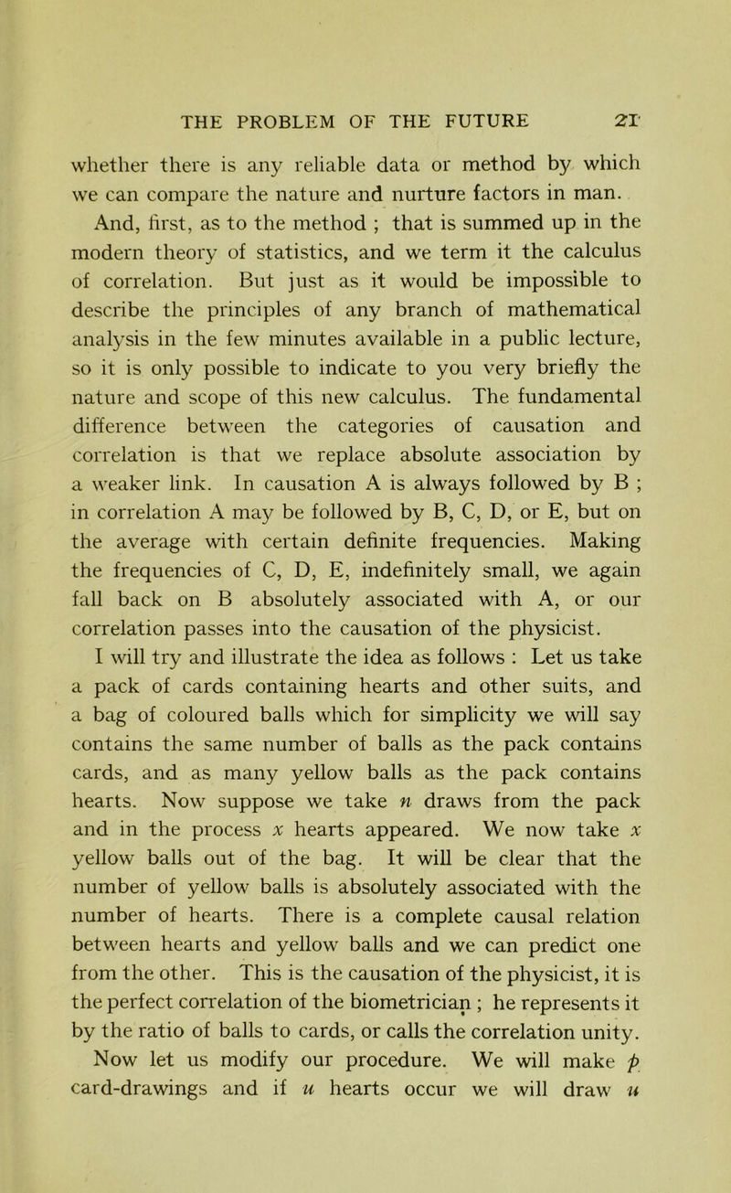 whether there is any reliable data or method by which we can compare the nature and nurture factors in man. And, first, as to the method ; that is summed up in the modern theory of statistics, and we term it the calculus of correlation. But just as it would be impossible to describe the principles of any branch of mathematical analysis in the few minutes available in a public lecture, so it is only possible to indicate to you very briefly the nature and scope of this new calculus. The fundamental difference between the categories of causation and correlation is that we replace absolute association by a weaker link. In causation A is always followed by B ; in correlation A may be followed by B, C, D, or E, but on the average with certain definite frequencies. Making the frequencies of C, D, E, indefinitely small, we again fall back on B absolutely associated with A, or our correlation passes into the causation of the physicist. I will try and illustrate the idea as follows : Let us take a pack of cards containing hearts and other suits, and a bag of coloured balls which for simplicity we will say contains the same number of balls as the pack contains cards, and as many yellow balls as the pack contains hearts. Now suppose we take n draws from the pack and in the process x hearts appeared. We now take * yellow balls out of the bag. It will be clear that the number of yellow balls is absolutely associated with the number of hearts. There is a complete causal relation between hearts and yellow balls and we can predict one from the other. This is the causation of the physicist, it is the perfect correlation of the biometrician ; he represents it by the ratio of balls to cards, or calls the correlation unity. Now let us modify our procedure. We will make p card-drawings and if u hearts occur we will draw u