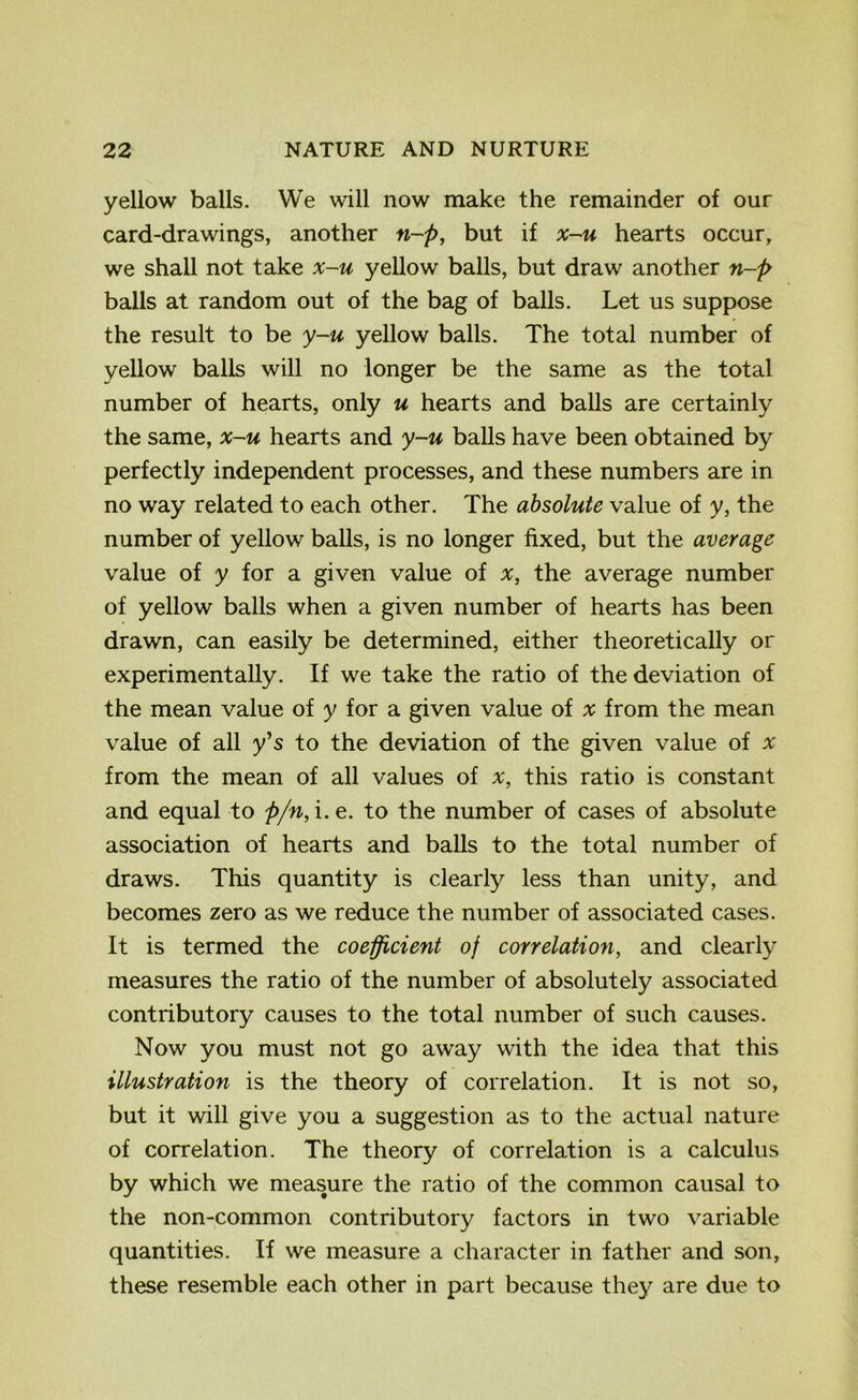 yellow balls. We will now make the remainder of our card-drawings, another n-p, but if x-u hearts occur, we shall not take x-u yellow balls, but draw another n-p balls at random out of the bag of balls. Let us suppose the result to be y-u yellow balls. The total number of yellow balls will no longer be the same as the total number of hearts, only u hearts and balls are certainly the same, x-u hearts and y-u balls have been obtained by perfectly independent processes, and these numbers are in no way related to each other. The absolute value of y, the number of yellow balls, is no longer fixed, but the average value of y for a given value of x, the average number of yellow balls when a given number of hearts has been drawn, can easily be determined, either theoretically or experimentally. If we take the ratio of the deviation of the mean value of y for a given value of x from the mean value of all y’s to the deviation of the given value of * from the mean of all values of x, this ratio is constant and equal to p/n, i.e. to the number of cases of absolute association of hearts and balls to the total number of draws. This quantity is clearly less than unity, and becomes zero as we reduce the number of associated cases. It is termed the coefficient of correlation, and clearly measures the ratio of the number of absolutely associated contributory causes to the total number of such causes. Now you must not go away with the idea that this illustration is the theory of correlation. It is not so, but it will give you a suggestion as to the actual nature of correlation. The theory of correlation is a calculus by which we measure the ratio of the common causal to the non-common contributory factors in two variable quantities. If we measure a character in father and son, these resemble each other in part because they are due to