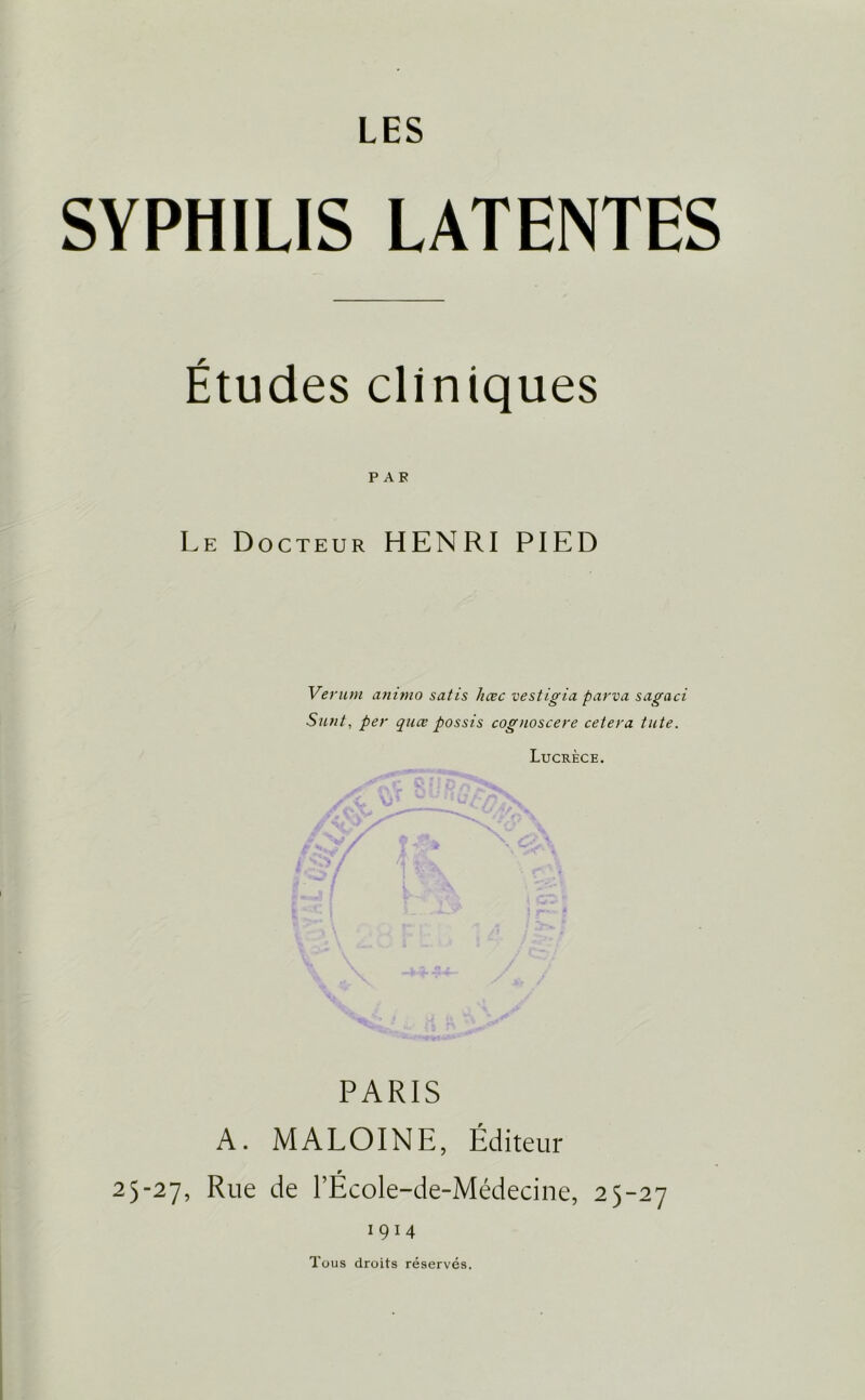 LES SYPHILIS LATENTES Études cliniques P A F Le Docteur HENRI PIED Verum animo satis liœc vestigia parva sagaci Sunt, per quœ possis cognoscere cetera tute. Lucrèce. PARIS A. MALOINE, Éditeur r 25-27, Rue de TEcole-de-Médecine, 25-27 1914 Tous droits réservés.