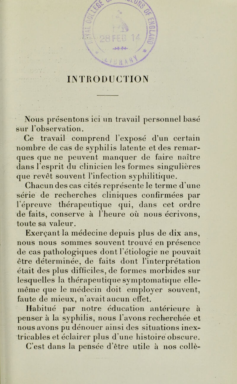 INTRODUCTION Nous présentons ici un travail personnel basé sur l’observation. Ce travail comprend l’exposé d’un certain nombre de cas de syphilis latente et des remar- ques que ne peuvent manquer de faire naître dans l’esprit du clinicien les formes singulières que revêt souvent l’infection syphilitique. Chacun des cas cités représente le terme d’une série de recherches cliniques confirmées par l’épreuve thérapeutique qui, dans cet ordre de faits, conserve à l’heure où nous écrivons, toute sa valeur. Exerçant la médecine depuis plus de dix ans, nous nous sommes souvent trouvé en présence de cas pathologiques dont l’étiologie ne pouvait être déterminée, de faits dont l’interprétation était des plus difficiles, de formes morbides sur lesquelles la thérapeutique symptomatique elle- même que le médecin doit employer souvent, faute de mieux, n’avait aucun effet. Habitué par notre éducation antérieure a penser à la syphilis, nous l’avons recherchée et nous avons pu dénouer ainsi des situations inex- tricables et éclairer plus d’une histoire obscure. C’est dans la pensée d’être utile a nos collé-