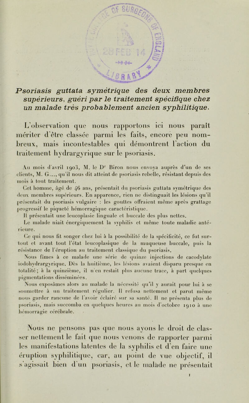 Psoriasis guttata symétrique des deux membres supérieurs, guéri par le traitement spécifique chez un malade très jjrobablement ancien syphilitique. L’observation que nous rapportons ici nous paraît mériter d être classée parmi les faits, encore peu nom- breux, mais incontestables qui démontrent l'action du traitement hydrargyrique sur le psoriasis. Au mois d’avril 1908, AI. le Dr Biron nous envoya auprès d’un de ses clients, M. G..., qu’il nous dit atteint de psoriasis rebelle, résistant depuis des mois à tout traitement. Cet homme, âgé de 46 ans, présentait du psoriasis guttata symétrique des deux membres supérieurs. En apparence, rien ne distinguait les lésions qu'il présentait du psoriasis vulgaire : les gouttes offraient même après grattage progressif le piqueté hémorragique caractéristique. Il présentait une leucoplasie linguale et buccale des plus nettes. Le malade niait énergiquement la syphilis et même toute maladie anté- rieure. Ce qui nous fit songer chez lui à la possibilité de la spécificité, ce fut sur- tout et avant tout l’état leucoplasique de la muqueuse buccale, puis la résistance de 1 éruption au traitement classique du psoriasis. Nous fîmes à ce malade une série tic quinze injections de cacodtlate iodohydrargxrique. Dès la huitième, les lésions avaient disparu presque en totalité; à la quinzième, il n en restait plus aucune trace, à part quelques pigmentations disséminées. Nous exposâmes alors au malade la nécessité qu’il y aurait pour lui à se soumettre à un traitement régulier. Il refusa nettement et parut même nous garder rancune de l’avoir éclairé sur sa santé. Il ne présenta plus de psoriasis, mais succomba en quelques heures au mois d’octobre 1910 à une hémorragie cérébrale. Nous ne pensons pas que nous ayons le droit de clas- ser nettement le fait que nous venons de rapporter parmi les manifestations latentes de la syphilis et d en faire une éruption syphilitique, car, au point de vue objectif, il s agissait bien d'un psoriasis, et le malade ne présentait