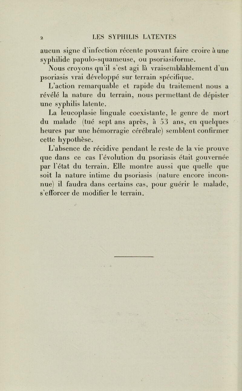 aucun signe d’infection récente pouvant faire croire aune syphilide papulo-squameuse, ou psoriasiforme. Nous croyons qu il s’est agi là vraisemblablement d’un psoriasis vrai développé sur terrain spécifique. L’action remarquable et rapide du traitement nous a révélé la nature du terrain, nous permettant de dépister une syphilis latente. La leucoplasie linguale coexistante, le genre de mort du malade (tué sept ans après, à 53 ans, en quelques heures par une hémorragie cérébrale) semblent confirmer cette hypothèse. L’absence de récidive pendant le reste de la vie prouve que dans ce cas l’évolution du psoriasis était gouvernée par l’état du terrain. Elle montre aussi que quelle que soit la nature intime du psoriasis (nature encore incon- nue) il faudra dans certains cas, pour guérir le malade, s’efforcer de modifier le terrain.