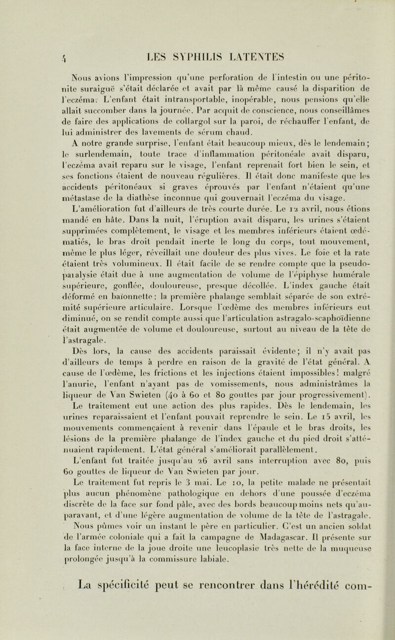 Nous a\ions l’impression qu’une perforation de 1 intestin ou une périto- nite suraiguë s’était déclarée et avait par là même causé la disparition de l'eczéma. L’enfant était intransportable, inopérable, nous pensions qu’elle allait succomber dans la journée. Par acquit de conscience, nous conseillâmes de faire des applications de collargol sur la paroi, de réchauffer l'enfant, de lui administrer des lavements de sérum chaud. A notre grande surprise, l’enfant était beaucoup mieux, dès le lendemain; ]<■ surlendemain, toute trace d inflammation péritonéale avait disparu, l’eczéma avait reparu sur le visage, l’enfant reprenait fort bien le sein, et ses fonctions étaient de nouveau régulières. Il était donc manifeste que les accidents péritonéaux si graves éprouvés par l’enfant n’étaient qu’une métastase de la diathèse inconnue qui gouvernail l’eczéma du visage. L’amélioration fut d’ailleurs de très courte durée. Le i9 avril, nous étions mandé en bâte. Dans la nuit, l’éruption axait disparu, les urines s’étaient supprimées complètement, le visage et les membres inférieurs étaient œdé- matiés, le bras droit pendait inerte le long du corps, tout mouvement, même le plus léger, réveillait une douleur des plus vives. Le foie et la rate étaient très volumineux. Il était facile de se rendre compte que la pseudo- paialysie était due à une augmentation de volume de l’épiphyse humérale supérieure, gonflée, douloureuse, presque décollée. L’index gauche était déformé en baïonnette; la première phalange semblait séparée de son extré- mité supérieure articulaire. Lorsque l'œdème des membres inférieurs eut diminué, on se rendit compte aussi que l’articulation astragalo-scaphoïdienne était augmentée de volume et douloureuse, surtout au niveau de la tête de l’astragale. Dès lors, la cause des accidents paraissait évidente; il n’y axait pas d’ailleurs de temps à perdre en raison de la gravité de l’état général. A cause de l’œdème, les frictions et les injections étaient impossibles! malgré l’anurie, l’enfant n’ayant pas de vomissements, nous administrâmes la liqueur de Van Swieten (40 à 60 et 80 gouttes par jour progressivement). Le traitement eut une action des plus rapides. Dès le lendemain, les urines reparaissaient et l’enfant pouvait reprendre le sein. Le i5 avril, les mouvements commençaient à revenir dans l’épaule et le bras droits, les lésions de la première phalange de l’index gauche el du pied droit s’atté- nuaient rapidement. L’état général s’améliorait parallèlement. L’cnlant fut traitée jusqu’au 9.6 axril sans interruption avec 80, puis 60 gouttes île liqueur de Van Svxieten par jour. Le traitement fut repris le 3 mai. Le 10, la petite malade 11e présentait plus aucun phénomène pathologique en dehors d’une poussée d’eczéma discrète de la face sur fond pâle, avec des bords beaucoup moins nets qu au- paravant, et d’une légère augmentation de volume de la tète de l’astragale. Nous pûmes \oir un instant le père en particulier. C’est un ancien soldat de l’armée coloniale qui a fait la campagne de Madagascar. 11 présente sur la face interne de la joue droite une leucoplasie très nette de la muqueuse prolongée jusqu’à la commissure labiale. La spécificité peut se rencontrer dans l’hérédité coin-