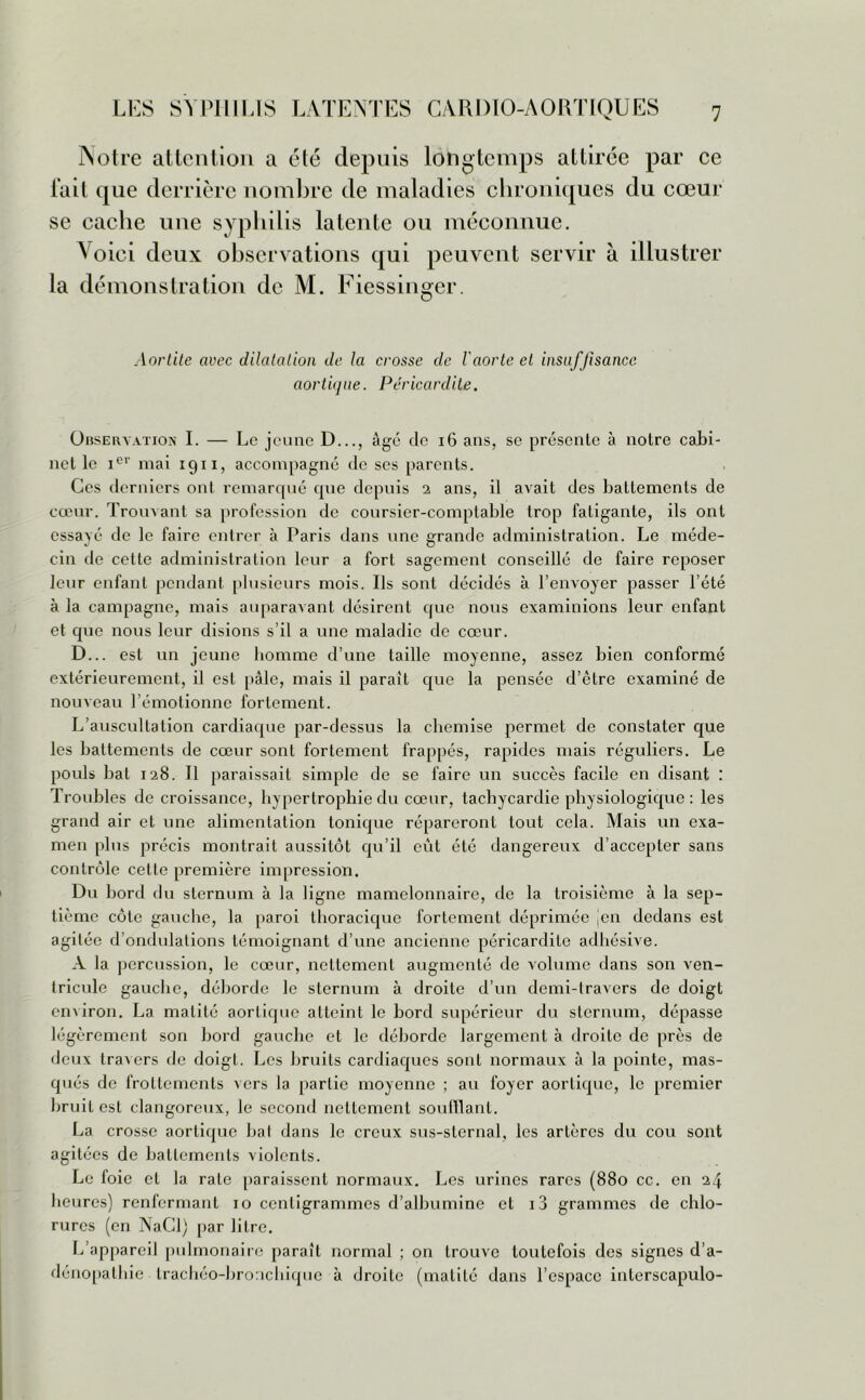 Notre attention a été depuis longtemps attirée par ce fait que derrière nombre de maladies chroniques du cœur se cache une syphilis latente ou méconnue. Voici deux observations qui peuvent servir à illustrer la démonstration de M. Fiessinger. Aortite avec dilatation de la crosse de l'aorte et insuffisance aortique. Péricardite. Observation I. — Le jeune D..., âgé de 16 ans, se présente à notre cabi- net le iev mai 1911, accompagné de ses parents. Ces derniers ont remarqué que depuis 2 ans, il avait des battements de cœur. Trouvant sa profession de coursier-comptable trop fatigante, ils ont essayé de le faire entrer à Paris dans une grande administration. Le méde- cin de cette administration leur a fort sagement conseillé de faire reposer leur enfant pendant plusieurs mois. Us sont décidés à l’envoyer passer l’été à la campagne, mais auparavant désirent que nous examinions leur enfant et que nous leur disions s’il a une maladie de cœur. D... est un jeune homme d’une taille moyenne, assez bien conformé extérieurement, il est pâle, mais il paraît que la pensée d’être examiné de nouveau l’émotionne fortement. L’auscultation cardiaque par-dessus la chemise permet de constater que les battements de cœur sont fortement frappés, rapides mais réguliers. Le pouls bat 128. Il paraissait simple de se faire un succès facile en disant : Troubles de croissance, hypertrophie du cœur, tachycardie physiologique : les grand air et une alimentation tonique répareront tout cela. Mais un exa- men plus précis montrait aussitôt qu’il eût été dangereux d’accepter sans contrôle cette première impression. Du bord du sternum à la ligne mamelonnaire, de la troisième à la sep- tième côte gauche, la paroi thoracique fortement déprimée jen dedans est agitée d'ondulations témoignant d’une ancienne péricardite adhésive. A la percussion, le cœur, nettement augmenté de volume dans son ven- tricule gauche, déborde le sternum à droite d’un demi-travers de doigt environ. La matité aortique atteint le bord supérieur du sternum, dépasse légèrement son bord gauche et le déborde largement à droite de près de deux travers de doigt. Les bruits cardiaques sont normaux à la pointe, mas- qués de frottements vers la partie moyenne ; au foyer aortique, le premier bruit est dangereux, le second nettement soufflant. La crosse aortique bal dans le creux sus-sternal, les artères du cou sont agitées de battements violents. Le foie et la rate paraissent normaux. Les urines rares (880 cc. en 24 heures) renfermant 10 centigrammes d’albumine et i3 grammes de chlo- rures (en NaCl) par litre. L’appareil pulmonaire paraît normal ; on trouve toutefois des signes d’a- dériopathie trachéo-bronchique à droite (matité dans l’espace interscapulo-