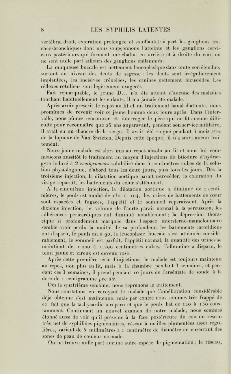 vertébral droit, expiration prolongée cl souillante); à part les ganglions tra- chéo-bronchiques dont nous soupçonnons l’atteinte et les ganglions cer\i- caux postérieurs qui forment une chaîne en arrière et à droite du cou, on ne sent nulle part ailleurs des ganglions enllammés. La muqueuse buccale est nettement lcucoplasique dans toute son étendue, surtout au niveau des dents de sagesse ; les dents sont irrégulièrement implantées, les incisives crénelées, les canines nettement hicuspides. Les réllexes rotuliens sont légèrement exagérés. Fait remarquable, le jeune D... n’a été atteint d’aucune des maladies louchant habituellement les enfants, il n’a jamais été malade. Après avoir prescrit le repos au lit et un traitement banal d’attente, nous promîmes de revenir voir ce jeune homme deux jours après. Dans 1 inter- valle, nous pûmes rencontrer et interroger le père qui ne fil aucune diffi- culté pour reconnaître que 2.5 ans auparavant, pendant son service militaire, il avait eu un chancre de la verge. Il avait été soigné pendant 3 mois avec de la liqueur de Van Swieten. Depuis cette époque, il n’a suivi aucun trai- tement. Notre jeune malade est alors mis au repos absolu au lit et nous lui com- mençons aussitôt le traitement au moyen d’injections de hiiodure d’hydrar- gyre ioduré à 2 centigrammes solubilisé dans 5 centimètres cubes de la solu- tion physiologique, d’abord tous les deux jours, puis tous les jours. Dès la troisième injection, la dilatation aortique paraît rétrocéder, la coloration du visage reparaît, les battements du cœur s’atténuent. A la cinquième injection, la dilatation aortique a diminué de 2 centi- mètres, le pouls est tombé de i3o à io4, les crises de battements de cœur sont espacées et fugaces, l’appétit et le sommeil reparaissent. Après la dixième injection, le volume de l’aorte parait normal à la percussion, les adhérences péricardiques ont diminué notablement ; la dépression thora- cique si profondément marquée dans l’espace intersterno-mamelonnaire semble avoir perdu la moitié de sa profondeur, les battements carotidiens ont disparu, le pouls est à 90, la lcucoplasie buccale s’est atténuée considé- rablement, le sommeil est parfait, l’appétit normal, la quantité des urines se maintient de 1.000 à 1.200 centimètres cubes, b albumine a disparu, le teint jaune et cireux est devenu rosé. Après celte première série d'injections, le malade est toujours maintenu au repos, non plus au lit, mais à la chambre pendant 3 semaines, et pen- dant ces 3 semaines, il prend pendant 10 jours de l’arséniate de soude à la dose de 1 centigramme pro die. Dès la quatrième semaine, nous reprenons le traitement. Nous constatons en revoyant le malade que l'amélioration considérable déjà obtenue s’est maintenue, mais par contre nous sommes très lrappé de ce lait que la tachycardie a reparu et que le pouls bat de 120 à i3o cons- tamment. Continuant un nouvel examen de notre malade, nous sommes étonné aussi de voir qu'il présente à la face postérieure du cou un réseau très net de syphilides pigmentaires, réseau à mailles pigmentées assez régu- lières, variant de 5 millimètres à 1 centimètre de diamètre en enserrant des zones de peau de couleur normale. On 11c trouve nulle part aucune autre espèce de pigmentation; le réseau.