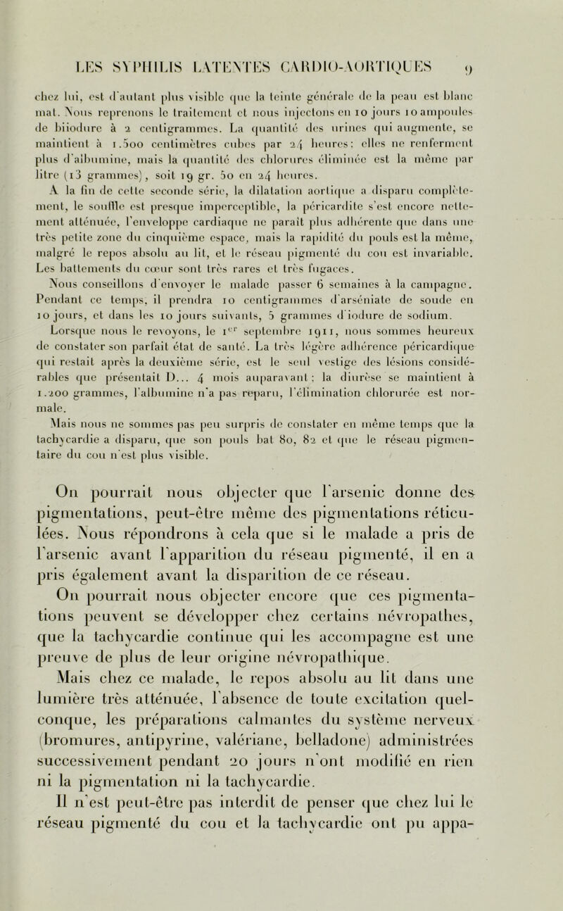 chez lui, est d'autant plus aisiIjIc que la teinte générale de la peau esl blanc mat. Nous reprenons le traitement et nous injectons en io jours ioampoules de biiodure à 2 centigrammes. La quantité des urines qui augmente, se maintient à i.5oo centimètres cubes par heures: elles ne renferment plus d albumine, mais la quantité «les chlorures éliminée est la même par litre (io grammes), soit 19 gr. 5o en '24 heures. A la fin de cette seconde série, la dilatation aortique a disparu complète- ment, le souille est presque imperceptible, la péricardite s’est encore nette- ment atténuée, l’enveloppe cardiaque ne parait plus adhérente que dans une très petite zone du cinquième espace, mais la rapidité du pouls est la même, malgré le repos absolu au lit, et le réseau pigmenté du cou esl invariable. Les battements du cœur sont très rares et très fugaces. Nous conseillons d'envoyer le malade passer 6 semaines à la campagne. Pendant ce temps, il prendra 10 centigrammes d arséniate de soude en 10 jours, et dans les 10 jours suivants, 5 grammes d iodure de sodium. Lorsque nous le revoyons, le icr septembre 1911, nous sommes heureux de constater son parfait état de santé. La très légère adhérence péricardique qui restait après la deuxième série, est le seul vestige des lésions considé- rables que présentait D... 4 mois auparavant; la diurèse se maintient à 1.200 grammes, l’albumine n'a pas reparu, l’élimination chlorurée est nor- male. Mais nous ne sommes pas peu surpris de constater en même temps que la tachycardie a disparu, que son pouls bat 80, 82 et «pie le réseau pigmen- taire du cou n’est plus visible. Ou pourrait nous objecter que l'arsenic donne de& pigmentations, peut-être même des pigmentations réticu- lées. Nous répondrons à cela que si le malade a pris de l'arsenic avant F apparition du réseau pigmenté, il en a pris également avant la disparition de ce réseau. O11 pourrait nous objecter encore que ces pigmenta- tions peuvent se développer chez certains névropathes, que la tachycardie continue qui les accompagne est une preuve de plus de leur origine névropathique. Ma is chez ce malade, le repos absolu au lit dans une lumière très atténuée, l'absence de toute excitation quel- conque, les préparations calmantes du système nerveux bromures, antipyrine, valériane, belladone) administrées successivement pendant 20 jours n’ont modifié en rien ni la pigmentation ni la tachycardie. 11 n est peut-être pas interdit de penser que chez lui le réseau pigmenté du cou et la tachycardie ont pu appa-