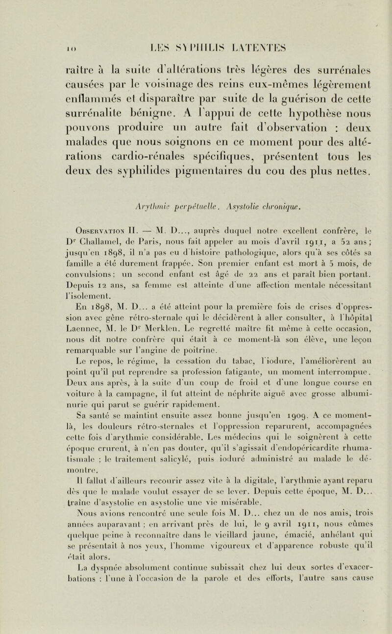 rai Ire à la suite d altérations très légères des surrénales causées par le voisinage des reins eux-mêmes légèrement enflammés et disparaître par suite de la guérison de cette surrénalite bénigne. A l’appui de cette hypothèse nous pouvons produire un autre fait d’observation : deux malades que nous soignons en ce moment pour des alté- rations cardio-rénales spécifiques, présentent tous les deux des syphilides pigmentaires du cou des plus nettes. Arythmie perpétuelle. Asyslolie chronique. Observation II. — M. D..., auprès duquel noire excellent confrère, le Dr Ghallamel, de Paris, nous fait appeler au mois d’avril 1911, a 52 ans* jusqu’en 1898, il n’a pas eu d histoire pathologique, alors qu'à ses côtes sa famille a été durement frappée. Son premier enfant est mort à 5 mois, de convulsions; un second enfant est âgé de 22 ans et paraît bien portant. Depuis 12 ans, sa femme est atteinte d une affection mentale nécessitant l’isolement. En 1898, M. D... a été atteint pour la première fois de crises d’oppres- sion avec gène rélro-sternale qui le décidèrent à aller consulter, à 1 hôpital Laennec, M. le Dr Merklen. Le regretté maître lit même à celte occasion, nous dit notre confrère qui était à ce moment-là son élève, une leçon remarquable sur l’angine de poitrine. Le repos, le régime, la cessation du tabac, l iodure, l’améliorèrent au point qu'il put reprendre sa profession fatigante, un moment interrompue. Deux ans après, à la suite d'un coup de froid et d une longue course en voiture à la campagne, il fut atteint de néphrite aiguë avec grosse albumi- nurie qui parut se guérir rapidement. Sa santé se maintint ensuite assez bonne jusqu’en 1909. A ce moment- là, les douleurs rétro-sternales et l’oppression reparurent, accompagnées celte fois d'arythmie considérable. Les médecins qui le soignèrent à cette époque crurent, à n'en pas douter, qu’il s’agissait d’endopéricardite rhuma- tismale ; le traitement salicylé, puis ioduré administré au malade le dé- montre. 11 fallut d'ailleurs recourir assez vite à la digitale, l'arythmie ayant reparu dès que le malade voulut essayer de se lever. Depuis celte époque, M. D... traîne d’asystolie en asyslolie une Aie misérable. Nous avions rencontré une seule fois M. D... chez un de nos amis, trois années auparavant; en arrivant près de lui, le 9 avril 1911, nous eûmes quelque peine à reconnaître dans le vieillard jaune, émacié, anhélant qui se présentait à nos yeux, l'homme vigoureux cl d’apparence robuste qu’il était alors. La dyspnée absolument continue subissait chez lui deux sortes d exacer- bations : l'une à l’occasion de la parole et des efforts, l’autre sans cause