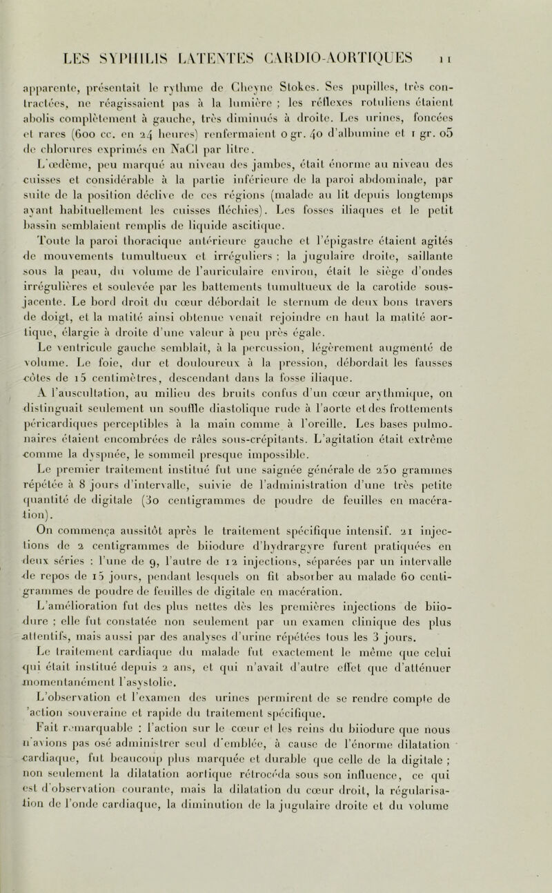 apparente, présentait le rythme de Cheyne Stokes. Ses pupilles, très con- tractées, ne réagissaient pas à la lumière ; les réflexes rotulicns étaient abolis complètement à gauche, très diminués à droite. Les urines, foncées cl rares (600 cc. en 24 heures) renfermaient ogr. 40 d’albumine et 1 gr. o5 de chlorures exprimés en NaCl par litre. L’œdème, peu marqué au niveau des jambes, était énorme au niveau des cuisses et considérable à la partie inférieure de la paroi abdominale, par suite de la position déclive de ces régions (malade au lit depuis longtemps ayant habituellement les cuisses fléchies). Les fosses iliaques et le petit bassin semblaient remplis de liquide ascitique. Toute la paroi thoracique antérieure gauche et l’épigastre étaient agités de mouvements tumultueux et irréguliers ; la jugulaire droite, saillante sous la peau, du volume de l’auriculaire environ, était le siège d’ondes irrégulières et soulevée par les battements tumultueux tic la carotide sous- jacente. Le bord droit du cœur débordait le sternum de deux bons travers de doigt, et la matité ainsi obtenue venait rejoindre en liant la matité aor- tique, élargie à droite d’une valeur à peu près égale. Le ventricule gauche semblait, à la percussion, légèrement augmenté de volume. Le foie, dur et douloureux à la pression, débordait les fausses côtes de i5 centimètres, descendant dans la fosse iliaque. A l’auscultation, au milieu des bruits confus d’un cœur arythmique, on distinguait seulement un souille diastolique rude à l’aorte et des frottements péricardiques perceptibles à la main comme à l'oreille. Les bases pulmo- naires étaient encombrées de râles sous-crépitants. L’agitation était extrême comme la dyspnée, le sommeil presque impossible. Le premier traitement institué fut une saignée générale de 260 grammes répétée à 8 jours d’intervalle, suivie de l’administration d’une très petite quantité de digitale (3o centigrammes de poudre de feuilles en macéra- tion). On commença aussitôt après le traitement spécifique intensif. 21 injec- tions de 2 centigrammes de biiodure d’hydrargyre furent pratiquées en deux séries : l’une de 9, l’autre de 12 injections, séparées par un intervalle ■fie repos de i5 jours, pendant lesquels on fil absorber au malade 60 centi- grammes de poudre de feuilles de digitale en macération. L’amélioration fut des plus nettes dès les premières injections de biio- dure ; elle fut constatée non seulement par un examen clinique des plus attentifs, mais aussi par des analyses d’urine répétées tous les 3 jours. Le traitement cardiaque du malade fut exactement le même que celui qui était institué depuis 2 ans, et qui n’avait d’autre effet que d’atténuer momentanément l'asystolie. L’observation et l’examen des urines permirent de se rendre compte de 'action souveraine et rapide du traitement spécifique. Fait remarquable : l’action sur le cœur et les reins du biiodure que nous n avions pas osé administrer seul d’emblée, à cause de l’énorme dilatation cardiaque, fut beaucoup [tins marquée et durable que celle de la digitale ; non seulement la dilatation aortique rétrocéda sous son influence, cc qui est <1 observation courante, mais la dilatation du cœur droit, la régularisa- tion de l’onde cardiaque, la diminution de la jugulaire droite et du volume