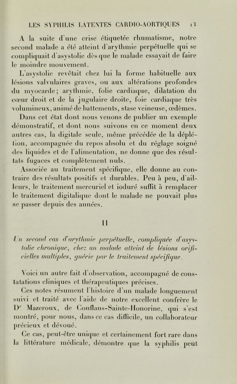 A la suite dune crise étiquetée rhumatisme, notre second malade a été atteint d arythmie perpétuelle qui se compliquait d asystolie dès que le malade essayait de faire le moindre mouvement. L asystolie revêtait chez lui la forme habituelle aux: lésions valvulaires graves, ou aux altérations profondes du myocarde; arythmie, folie cardiaque, dilatation du eœur droit et de la jugulaire droite, foie cardiaque très volumineux, animé de battements, stase veineuse, œdèmes. Dans cet état dont nous venons de publier un exemple démonstratif, et dont nous suivons en ce moment deux autres cas, la digitale seule, même précédée de la déplé- tion, accompagnée du repos absolu et du réglage soigné des liquides et de l'alimentation, ne donne que des résul- tats fugaces et complètement nuis. Associée au traitement spécifique, elle donne au con- traire des résultats positifs et durables. Peu à peu, d ail- leurs, le traitement mercuriel et ioduré subit à remplacer le traitement digitalique dont le malade ne pouvait plus se passer depuis des années. II l n second cas d'arythmie perpétuelle, compliquée dcisys- lolie chronique, chez un malade atteint de lésions orifi- ciellcs multiples, guérie par le traitement spécifique. A oici un autre fait d’observation, accompagné de cons- tatations cliniques et thérapeutiques précises. Ces notes résument 1 histoire d’un malade longuement suivi et traité avec l'aide de notre excellent confrère le Dr Mazeroux, de Conflans-Sainte-Honorine, qui s est montré, pour nous, dans ce cas difficile, un collaborateur précieux et dévoué. Ce cas, peut-être unique et certainement fort rare dans la littérature médicale, démontre que la syphilis peut