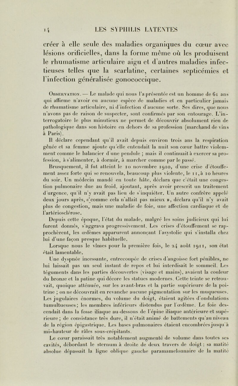 créer à elle seule des maladies organiques du cœur avec lésions orilicielles, dans la forme même où les produisent le rhumatisme articulaire aigu et d autres maladies infec- tieuses telles que la scarlatine, certaines septicémies et T infection généralisée gonococcique. Obsekvation. -— Le malade qui nous l’a présentée est un homme de 61 ans qui affirme n’avoir eu aucune espèce de maladies et en particulier jamais de rhumatisme articulaire, ni d'infection d aucune sorte. Ses dires, que nous n’avons pas de raison de suspecter, sont confirmés par son entourage. L'in- terrogatoire le plus minutieux ne permet de découvrir absolument rien de pathologique dans son histoire en dehors de sa profession (marchand de vins à Paris). Il déclare cependant qu’il avait depuis environ trois ans la respiration gênée et sa femme ajoute qu elle entendait la nuit son cœur battre violem- ment comme le balancier d une pendule ; mais il continuait à exercer sa pro- fession, à s’alimenter, à dormir, à marcher comme par le passé. Brusquement, il fut atteint le io novembre 1910, d’une crise d’étouffe- ment assez forte qui se renouvela, beaucoup plus violente, le 1 i,à 10 heures du soir. Un médecin mandé en toute liàle, déclara que c’était une conges- tion pulmonaire due au froid, ajoutant, après avoir prescrit un traitement d urgence, qu’il n’y avait pas lieu de s’inquiéter. Un autre confrère appelé deux jours après, «'comme cela n’allait pas mieux », déclara qu’il n’y avait plus de congestion, mais une maladie de foie, une affection cardiaque et de l’artériosclérose. Depuis cette époque, l’état du malade, malgré les soins judicieux qui lui furent donnés, s’aggrava progressivement. Les crises d’étouffement se rap- prochèrent, les œdèmes apparurent annonçant lasystolie qui s’installa chez lui d’une façon presque habituelle. Lorsque nous le vîmes pour la première fois, le 24 août 1911, son état était lamentable. Une dyspnée incessante, entrecoupée de crises d’angoisse fort pénibles, ne lui laissait pas un seul instant de repos et lui interdisait le sommeil. Les téguments dans les parties découvertes (visage et mains), avaient la couleur du bronze et la patine qui décore les statues modernes. Cette teinte se retrou- vait, quoique atténuée, sur les avant-bras et la partie supérieure de la poi- trine ; on ne découvrait en revanche aucune pigmentation sur les muqueuses. Les jugulaires énormes, du volume du doigt, étaient agitées d’ondulations tumultueuses; les membres inférieurs distendus par l œdème. Le foie des- cendait dans la fosse iliaque au-dessous de l’épine iliaque antérieure et supé- rieure ; de consistance très dure, il n’était animé de battements qu’au niveau de la région épigastrique. Les bases pulmonaires étaient encombrées jusqu à mi-hauteur de râles sous-crépitants. Le cœur paraissait très notablement augmenté île volume dans toutes ses cavités, débordant le sternum à droite de deux travers de doigt; sa matité absolue dépassait la ligne oblique gauche paramamelonnaire de la matité